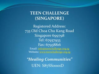TEEN CHALLENGE  (SINGAPORE) Registered Address: 735 Old Choa Chu Kang Road  Singapore 699798 Tel: 67937933 Fax: 67938816 Email: info@teenchallenge.org.sg Website: www.teenchallenge.org.sg “Healing Communities” UEN: S87SS0001D Rev David Wilkerson Founder Teen  Challenge 
