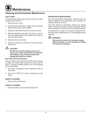 10
Maintenance
Cleaning and Preventative Maintenance
Interior Walls
The aluminized surface may be kept clean and in good
condition with mineral oil:
1.	 Allow the oven to cool.
2.	 Large amounts of baked on splatter may be removed
with a brass scraper, gently applied.
3.	 Saturate a cloth with mineral oil and wipe the oven.
4.	 Mild dish detergent and water may also be used to
clean the interior walls but be carefull not to spill wa-
ter on the stone decks.
5.	 Wipe dry with a clean cloth.
6.	 Remove residue from beneath the oven door with a
small brush.
	CAUTION!!
DO NOT use caustic solutions such as am-
monia, lye or soda ash. DO NOT use domestic
oven cleaners. Any of these products will
damage the aluminum coating.
Deck Stone Dry-Out Procedure
If excess water is absorbed by the stone and then quick-
ly heated, the boiling water expands and may crack the
stone. To prevent cracking perform one of the following
dry-out procedures:
1.	 Dry stones overnight at room temperature with the
door open.
2.	 Set oven to 150ºF for 2 hours to slowly dry out the
stone.
WEEKLY CLEANING
•	 Brush out the control area.
6 MONTH CLEANING
•	 Clean secondary air ducts and air entry ports.
PREVENTATIVE MAINTENANCE
The best preventative maintenance measures are, the
proper installation of the equipment and a program for
routinely cleaning the ovens.
This oven requires no lubrication, however, the venting
system should be checked annually for possible deterio-
ration resulting from moisture and corrosive flue products.
If maintenance or repairs are required, contact the fac-
tory, the factory representative or a local Blodgett service
company.
	WARNING!!
Disconnect the oven from the power supply
before servicing. It is not necessary to unplug
the oven when cleaning.
 