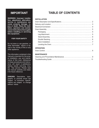 TABLE OF CONTENTS
INSTALLATION
Oven Description and Specifications. . . . . . . . . . . . . . . . . . . . . . . . . . . . . . . . . . . . . . . . 2
Delivery and Location. . . . . . . . . . . . . . . . . . . . . . . . . . . . . . . . . . . . . . . . . . . . . . . . . . . . . 3
Electrical Connection. . . . . . . . . . . . . . . . . . . . . . . . . . . . . . . . . . . . . . . . . . . . . . . . . . . . . . 4
Oven Assembly. . . . . . . . . . . . . . . . . . . . . . . . . . . . . . . . . . . . . . . . . . . . . . . . . . . . . . . . . . . 5
Packaging. . . . . . . . . . . . . . . . . . . . . . . . . . . . . . . . . . . . . . . . . . . . . . . . . . . . . . . . . . . . 5
Leg Attachment. . . . . . . . . . . . . . . . . . . . . . . . . . . . . . . . . . . . . . . . . . . . . . . . . . . . . . . 5
Stand Assembly.. . . . . . . . . . . . . . . . . . . . . . . . . . . . . . . . . . . . . . . . . . . . . . . . . . . . . . 6
Double Stacking. . . . . . . . . . . . . . . . . . . . . . . . . . . . . . . . . . . . . . . . . . . . . . . . . . . . . . 6
Deck Installation. . . . . . . . . . . . . . . . . . . . . . . . . . . . . . . . . . . . . . . . . . . . . . . . . . . . . . 7
Leveling the Oven. . . . . . . . . . . . . . . . . . . . . . . . . . . . . . . . . . . . . . . . . . . . . . . . . . . . . 7
OPERATION
Oven Control. . . . . . . . . . . . . . . . . . . . . . . . . . . . . . . . . . . . . . . . . . . . . . . . . . . . . . . . . . . . . 8
MAINTENANCE
Cleaning and Preventative Maintenance. . . . . . . . . . . . . . . . . . . . . . . . . . . . . . . . . . . . 9
Troubleshooting Guide. . . . . . . . . . . . . . . . . . . . . . . . . . . . . . . . . . . . . . . . . . . . . . . . . . . 11
IMPORTANT
WARNING: Improper installa-
tion, adjustment, alternation,
service or maintenance can
cause property damage, in-
jury or death. Read the instl-
lation, operation and mainte-
nance instructions thoroughly
before installing or servicing
this equipment.
FOR YOUR SAFETY
Do not store or use gasoline or
other flammable vapors or liq-
uids in the vicinity of this or any
other appliance.
The information contained in this
manual is important for the prop-
er installation, use, and mainte-
nance of this oven. Adherence
to these procedures and instruc-
tions will result in satisfactory
baking results and long, trou-
ble free service. Please read
this manual carefully and retain
it for future reference.
ERRORS: Descriptive, typo-
graphic or pictorial errors are
subject to correction. Specifi-
cations are subject to change
without notice.
 
