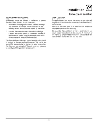 3
Installation
Delivery and Location
DELIVERY AND INSPECTION
All Blodgett ovens are shipped in containers to prevent
damage. Upon delivery of your new oven:
•	 Inspect the shipping container for external damage.
Any evidence of damage should be noted on the
delivery receipt which must be signed by the driver.
•	 Uncrate the oven and check for internal damage.
Carriers will accept claims for concealed damage if
notified within fifteen days of delivery and the ship-
ping container is retained for inspection.
The Blodgett Oven Company cannot assume responsibil-
ity for loss or damage suffered in transit. The carrier as-
sumed full responsibility for delivery in good order when
the shipment was accepted. We are, however, prepared
to assist you if filing a claim is necessary.
OVEN LOCATION
The well planned and proper placement of your oven will
result in long term operator convenience and satisfactory
performance.
Be sure to place the oven in an area which is accessible
for proper operation and servicing.
It is essential that ventilation air not be obstructed in any
way if proper operation is to be assured. A minimum of
two inches (5 cm) must be maintained between both the
sides and the rear of the unit and any wall.
 