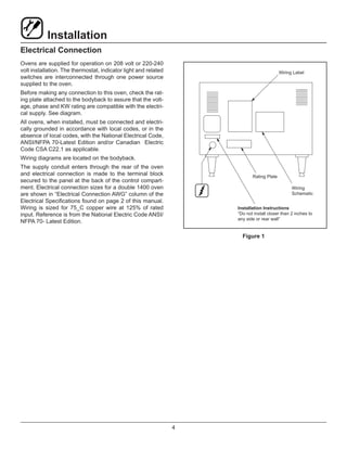 4
Installation
Electrical Connection
Ovens are supplied for operation on 208 volt or 220-240
volt installation. The thermostat, indicator light and related
switches are interconnected through one power source
supplied to the oven.
Before making any connection to this oven, check the rat-
ing plate attached to the bodyback to assure that the volt-
age, phase and KW rating are compatible with the electri-
cal supply. See diagram.
All ovens, when installed, must be connected and electri-
cally grounded in accordance with local codes, or in the
absence of local codes, with the National Electrical Code,
ANSI/NFPA 70-Latest Edition and/or Canadian Electric
Code CSA C22.1 as applicable.
Wiring diagrams are located on the bodyback.
The supply conduit enters through the rear of the oven
and electrical connection is made to the terminal block
secured to the panel at the back of the control compart-
ment. Electrical connection sizes for a double 1400 oven
are shown in “Electrical Connection AWG” column of the
Electrical Specifications found on page 2 of this manual.
Wiring is sized for 75_C copper wire at 125% of rated
input. Reference is from the National Electric Code ANSI/
NFPA 70- Latest Edition.
Wiring Label
Rating Plate
Wiring
Schematic
Installation Instructions
“Do not install closer than 2 inches to
any side or rear wall”
Figure 1
 