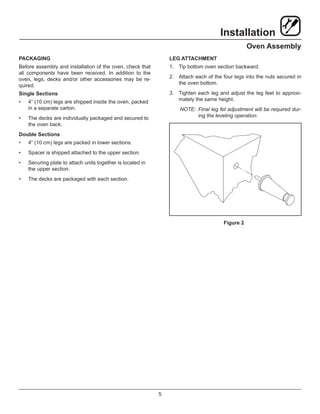 5
Installation
Oven Assembly
PACKAGING
Before assembly and installation of the oven, check that
all components have been received. In addition to the
oven, legs, decks and/or other accessories may be re-
quired.
Single Sections
•	 4” (10 cm) legs are shipped inside the oven, packed
in a separate carton.
•	 The decks are individually packaged and secured to
the oven back.
Double Sections
•	 4” (10 cm) legs are packed in lower sections.
•	 Spacer is shipped attached to the upper section.
•	 Securing plate to attach units together is located in
the upper section.
•	 The decks are packaged with each section.
LEG ATTACHMENT
1.	 Tip bottom oven section backward.
2.	 Attach each of the four legs into the nuts secured in
the oven bottom.
3.	 Tighten each leg and adjust the leg feet to approxi-
mately the same height.
NOTE:	Final leg fet adjustment will be required dur-
ing the leveling operation.
Figure 2
 