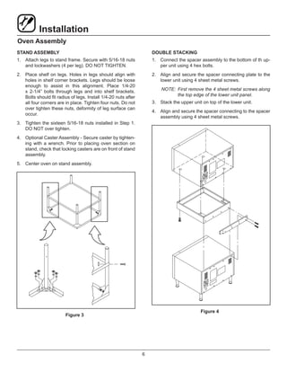 6
Installation
Oven Assembly
STAND ASSEMBLY
1.	 Attach legs to stand frame. Secure with 5/16-18 nuts
and lockwashers (4 per leg). DO NOT TIGHTEN.
2.	 Place shelf on legs. Holes in legs should align with
holes in shelf corner brackets. Legs should be loose
enough to assist in this alignment. Place 1/4-20
x 2-1/4” bolts through legs and into shelf brackets.
Bolts should fit radius of legs. Install 1/4-20 nuts after
all four corners are in place. Tighten four nuts. Do not
over tighten these nuts, deformity of leg surface can
occur.
3.	 Tighten the sixteen 5/16-18 nuts installed in Step 1.
DO NOT over tighten.
4.	 Optional Caster Assembly - Secure caster by tighten-
ing with a wrench. Prior to placing oven section on
stand, check that locking casters are on front of stand
assembly.
5.	 Center oven on stand assembly.
Figure 3
DOUBLE STACKING
1.	 Connect the spacer assembly to the bottom of th up-
per unit using 4 hex bolts.
2.	 Align and secure the spacer connecting plate to the
lower unit using 4 sheet metal screws.
NOTE:	 First remove the 4 sheet metal screws along
the top edge of the lower unit panel.
3.	 Stack the upper unit on top of the lower unit.
4.	 Align and secure the spacer connecting to the spacer
assembly using 4 sheet metal screws.
Figure 4
 