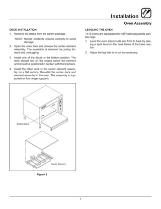 7
Installation
Oven Assembly
DECK INSTALLATION
1.	 Remove the decks from the carton package.
NOTE:	Handle cordierite shelves carefully to avoid
damage.
2.	 Open the oven door and remove the center element
assembly. The assembly is removed by puling for-
ward and unplugging.
3.	 Install one of the decks in the bottom position. The
deck should rest on the angles above the element
and should be positioned in contact with the linerback.
4.	 Install the other deck in the center element assem-
bly on a flat surface. Reinstall the center deck and
element assembly in the oven. The assembly is sup-
ported on four angle supports.
Bottom Deck
Center Element
Figure 5
LEVELING THE OVEN
1415 ovens are equipped with NSF listed adjustable sani-
tary legs.
1.	 Level the oven side to side and front to back by plac-
ing a spirit level on the base frame of the lower sec-
tion.
2.	 Adjust the leg feet in or out as necessary.
 