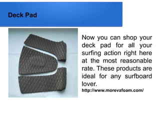 Deck Pad
Now you can shop your
deck pad for all your
surfing action right here
at the most reasonable
rate. These products are
ideal for any surfboard
lover.
http://www.morevafoam.com/
 