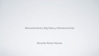 Reclutamiento, Big Data y Manteconchas
Ricardo Perez Macias
 