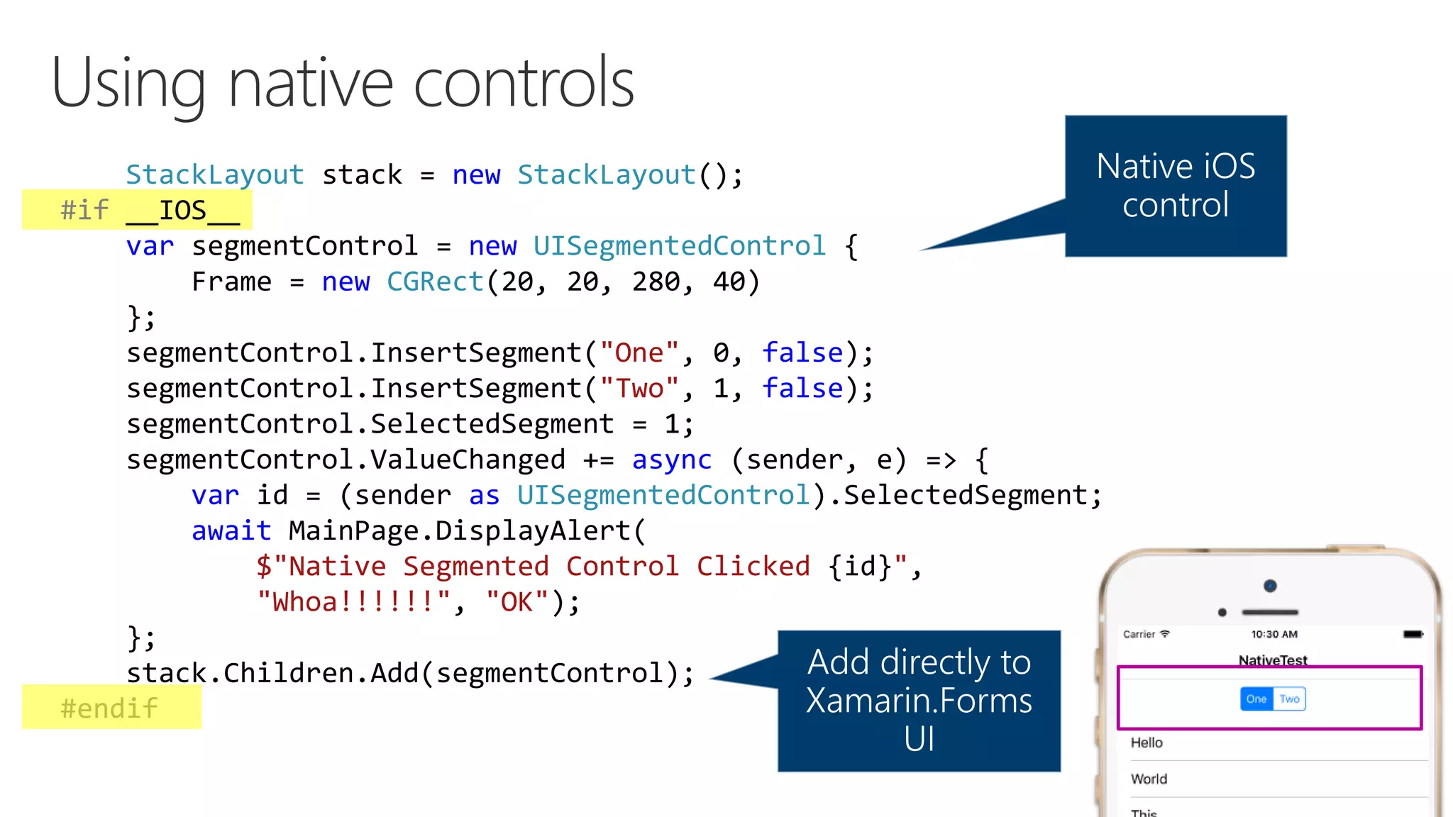 StackLayout stack = new StackLayout(); #if __IOS__ var segmentControl = new UISegmentedControl { Frame = new CGRect(20, 20, 280, 40) }; segmentControl.InsertSegment("One", 0, false); segmentControl.InsertSegment("Two", 1, false); segmentControl.SelectedSegment = 1; segmentControl.ValueChanged += async (sender, e) => { var id = (sender as UISegmentedControl).SelectedSegment; await MainPage.DisplayAlert( $"Native Segmented Control Clicked {id}", "Whoa!!!!!!", "OK"); }; stack.Children.Add(segmentControl); #endif 