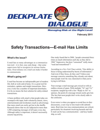 February 2011




     Safety Transactions—E-mail Has Limits

What’s the issue?                                        One study found that in 2008, “people consumed three
                                                         times as much information each day as they did in
E-mail has so many advantages as a communica-            1960.” Impressive, but does “consumed” really mean
tion tool—it is fast, easy and cheap—that some           “read and remembered”?
supervisors fail to recognize its serious limita-
tions. Over-reliance on e-mail can make it harder        According to a New York Times article, “Our ability to
to communicate.                                          focus is being undermined by bursts of information.”
                                                         And even if they focus, do they care? Unless your
What’s going on?                                         message concerns something they already care about,
                                                         most people won’t be very interested in what you’re
E-mail has become an indispensable part of modern        trying to tell them.
life, both at work and at home. It is a great tool for
reminders, updates and simple transactions. How-         Your average e-mail message gets mixed in with an
ever, it also has a number of important drawbacks.       endless stream of spam. With multiple “To” and “Cc”
It is by no means the best solution for safety-related   recipients, tangled up with a few “Reply to All” re-
transactions.                                            sponses, the point of a message stream easily gets lost.
                                                         The fact that most people don’t write clearly adds to
A basic problem with email is that people today are      the confusion.
swamped with input, both voluntarily (music, news,
entertainment) and involuntary (such as advertising).    Even worse is when you appear to avoid face-to-face
One more email can easily get lost in the shuffle.       discussions, a sure way to lose touch with subordi-
Research shows that we are subjected to more than        nates. Real-time two-way communications are critical,
1,500 competing messages of all types every day.         particularly for situations involving hazards and risk.
Although safety is important, it doesn’t necessarily     E-mail can be lazy communication—and lazy leader-
assume top priority.                                     ship, as well.
 