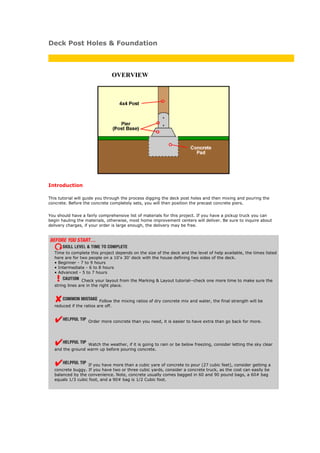 Deck Post Holes & Foundation



                              OVERVIEW




Introduction

This tutorial will guide you through the process digging the deck post holes and then mixing and pouring the
concrete. Before the concrete completely sets, you will then position the precast concrete piers.


You should have a fairly comprehensive list of materials for this project. If you have a pickup truck you can
begin hauling the materials, otherwise, most home improvement centers will deliver. Be sure to inquire about
delivery charges, if your order is large enough, the delivery may be free.




  Time to complete this project depends on the size of the deck and the level of help available, the times listed
  here are for two people on a 10’x 30’ deck with the house defining two sides of the deck.
  • Beginner - 7 to 9 hours
  • Intermediate - 6 to 8 hours
  • Advanced - 5 to 7 hours

                 Check your layout from the Marking & Layout tutorial--check one more time to make sure the
  string lines are in the right place.


                         Follow the mixing ratios of dry concrete mix and water, the final strength will be
  reduced if the ratios are off.


                   Order more concrete than you need, it is easier to have extra than go back for more.




                 Watch the weather, if it is going to rain or be below freezing, consider letting the sky clear
  and the ground warm up before pouring concrete.


                  If you have more than a cubic yare of concrete to pour (27 cubic feet), consider getting a
  concrete buggy. If you have two or three cubic yards, consider a concrete truck, as the cost can easily be
  balanced by the convenience. Note, concrete usually comes bagged in 60 and 90 pound bags, a 60# bag
  equals 1/3 cubic foot, and a 90# bag is 1/2 Cubic foot.
 