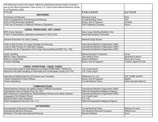 The following is a list of the charts, reference publications and text books currently in
use by the Deck Examination Team at the U.S. Coast Guard National Maritime Center,
as of September 2006.
T I T L E P U B L I S H E R A U T H O R
ANCHORING
Anchoring and Mooring Sheridan House Gree
(The) Complete Book of Anchoring and Mooring Cornell Maritime Press Hinz
(The) Oil Rig Moorings Handbook Brown, Son & Ferguson Vendrell
(The) Use of Anchors in Offshore Petroleum Operations Gulf Publishing Company Peuch
CARGO OPERATIONS - DRY CARGO
MPS Crane Operator Navy Cargo Handling Battalion One
T-ACS 4 Class Mission Operations Handbook (T-ACS 4,5,6) Naval Sea Systems Command
General Information for Grain Loading National Cargo Bureau
Code of Safe Practice for Cargo Stowage and Securing International Maritime Organization (IMO)
Code of Safe Practice for Solid Bulk Cargoes International Maritime Organization (IMO)
Guidelines for the Preparation of the Cargo Securing Manual (MSC Circ. 745) International Maritime Organization (IMO)
Cargo Handling Marine Education Textbooks Immer
Marine Cargo Operations John Wiley & Sons Sauerbier & Meurn
Notes on Cargo Work Stanford Maritime Kemp and Young
Thomas' Stowage Brown, Son & Ferguson Thomas, Agnew & Cole
CARGO OPERATIONS - LIQUID CARGO
Chemical Data Guide for Bulk Shipment by Water (COMDTINST M16616.6) U.S. Coast Guard
Manual for the Safe Handling of Flammable and Combustible Liquids (CG-174) U.S. Coast Guard
International Safety Guide for Oil Tankers and Terminals Witherby & Co. Ltd. ICS, OCIMF & IAPH
Tanker Handbook for Deck Officers Brown, Son & Ferguson Baptist
Tanker Operations Cornell Maritime Press Huber (formerly Marton)
COMMUNICATIONS
Global Maritime Distress and Safety System (GMDSS) Handbook International Maritime Organization (IMO)
International Code of Signals (Pub. No. 102) National Geospatial-Intelligence Agency
IMO Performance Standards for Global Maritime Distress and Safety Systems International Maritime Organization (IMO)
Language of the Western Rivers U.S. Coast Guard
Maritime Radio Users Handbook R.T.C.M.
Radio Navigational Aids (Pub. No. 117) National Geospatial-Intelligence Agency
DICTIONARIES
Encyclopedia of Nautical Knowledge Cornell Maritime Press McEwen & Lewis
International Maritime Dictionary Van Nostrand Reinhold Company DeKerchove
Webster's Third New International Dictionary Merriam-Webster Gove
 