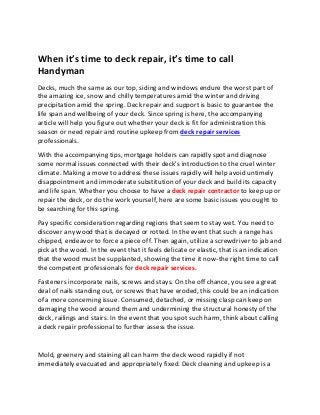 When it’s time to deck repair, it’s time to call Handyman 
Decks, much the same as our top, siding and windows endure the worst part of the amazing ice, snow and chilly temperatures amid the winter and driving precipitation amid the spring. Deck repair and support is basic to guarantee the life span and wellbeing of your deck. Since spring is here, the accompanying article will help you figure out whether your deck is fit for administration this season or need repair and routine upkeep from deck repair services professionals. 
With the accompanying tips, mortgage holders can rapidly spot and diagnose some normal issues connected with their deck's introduction to the cruel winter climate. Making a move to address these issues rapidly will help avoid untimely disappointment and immoderate substitution of your deck and build its capacity and life span. Whether you choose to have a deck repair contractor to keep up or repair the deck, or do the work yourself, here are some basic issues you ought to be searching for this spring. 
Pay specific consideration regarding regions that seem to stay wet. You need to discover any wood that is decayed or rotted. In the event that such a range has chipped, endeavor to force a piece off. Then again, utilize a screwdriver to jab and pick at the wood. In the event that it feels delicate or elastic, that is an indication that the wood must be supplanted, showing the time it now-the right time to call the competent professionals for deck repair services. 
Fasteners incorporate nails, screws and stays. On the off chance, you see a great deal of nails standing out, or screws that have eroded, this could be an indication of a more concerning issue. Consumed, detached, or missing clasp can keep on damaging the wood around them and undermining the structural honesty of the deck, railings and stairs. In the event that you spot such harm, think about calling a deck repair professional to further assess the issue. 
Mold, greenery and staining all can harm the deck wood rapidly if not immediately evacuated and appropriately fixed. Deck cleaning and upkeep is a  