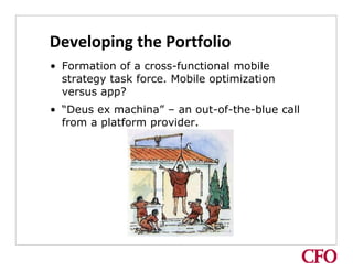 Developing the Portfolio
• Formation of a cross-functional mobile
  strategy task force. Mobile optimization
  versus app?
• “Deus ex machina” – an out-of-the-blue call
  from a platform provider.
 