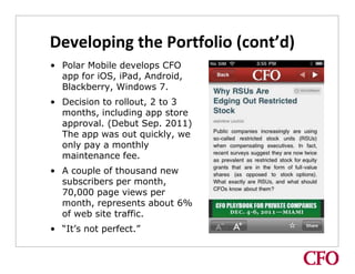 Developing the Portfolio (cont’d)
• Polar Mobile develops CFO
  app for iOS, iPad, Android,
  Blackberry, Windows 7.
• Decision to rollout, 2 to 3
  months, including app store
  approval. (Debut Sep. 2011)
  The app was out quickly, we
  only pay a monthly
  maintenance fee.
• A couple of thousand new
  subscribers per month,
  70,000 page views per
  month, represents about 6%
  of web site traffic.
• “It’s not perfect.”
 