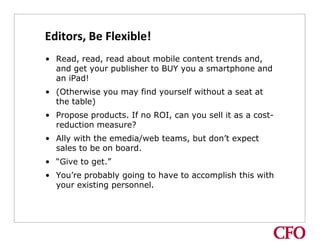 Editors, Be Flexible!
• Read, read, read about mobile content trends and,
  and get your publisher to BUY you a smartphone and
  an iPad!
• (Otherwise you may find yourself without a seat at
  the table)
• Propose products. If no ROI, can you sell it as a cost-
  reduction measure?
• Ally with the emedia/web teams, but don’t expect
  sales to be on board.
• “Give to get.”
• You’re probably going to have to accomplish this with
  your existing personnel.
 