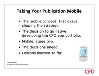 Taking Your Publication Mobile
              • The mobile concept; first gasps;
                shaping the strategy.
              • The decision to go native:
Text




                developing the CFO app portfolio.
              • Mobile, stage two.
              • The decisions ahead.
              • Lessons learned so far.

Vincent Ryan
ASBPE 2012 Digital Bootcamp
 