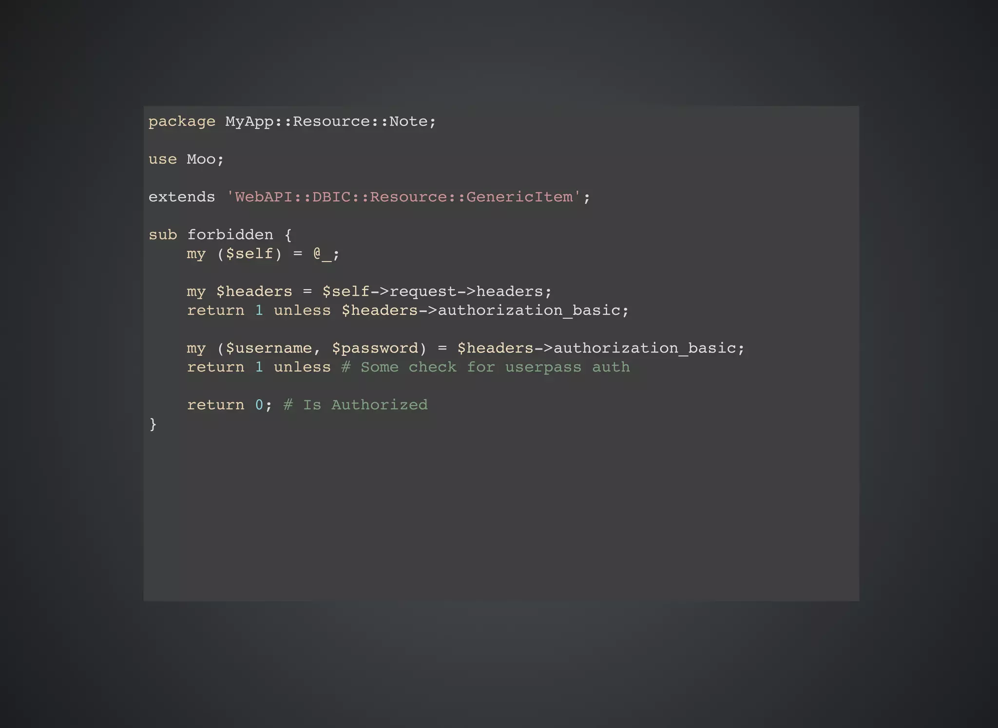 package MyApp::Resource::Note; use Moo; extends 'WebAPI::DBIC::Resource::GenericItem'; sub forbidden { my ($self) = @_; my $headers = $self->request->headers; return 1 unless $headers->authorization_basic; my ($username, $password) = $headers->authorization_basic; return 1 unless # Some check for userpass auth return 0; # Is Authorized } 