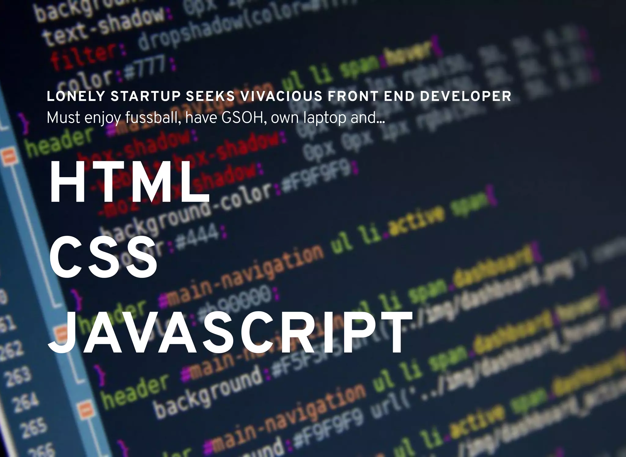 HTMLHTML
CSSCSS
JAVASCRIPTJAVASCRIPT
LONELY STARTUP SEEKS VIVACIOUS FRONT END DEVELOPERLONELY STARTUP SEEKS VIVACIOUS FRONT END DEVELOPER
Must enjoy fussball, have GSOH, own laptop and...
 