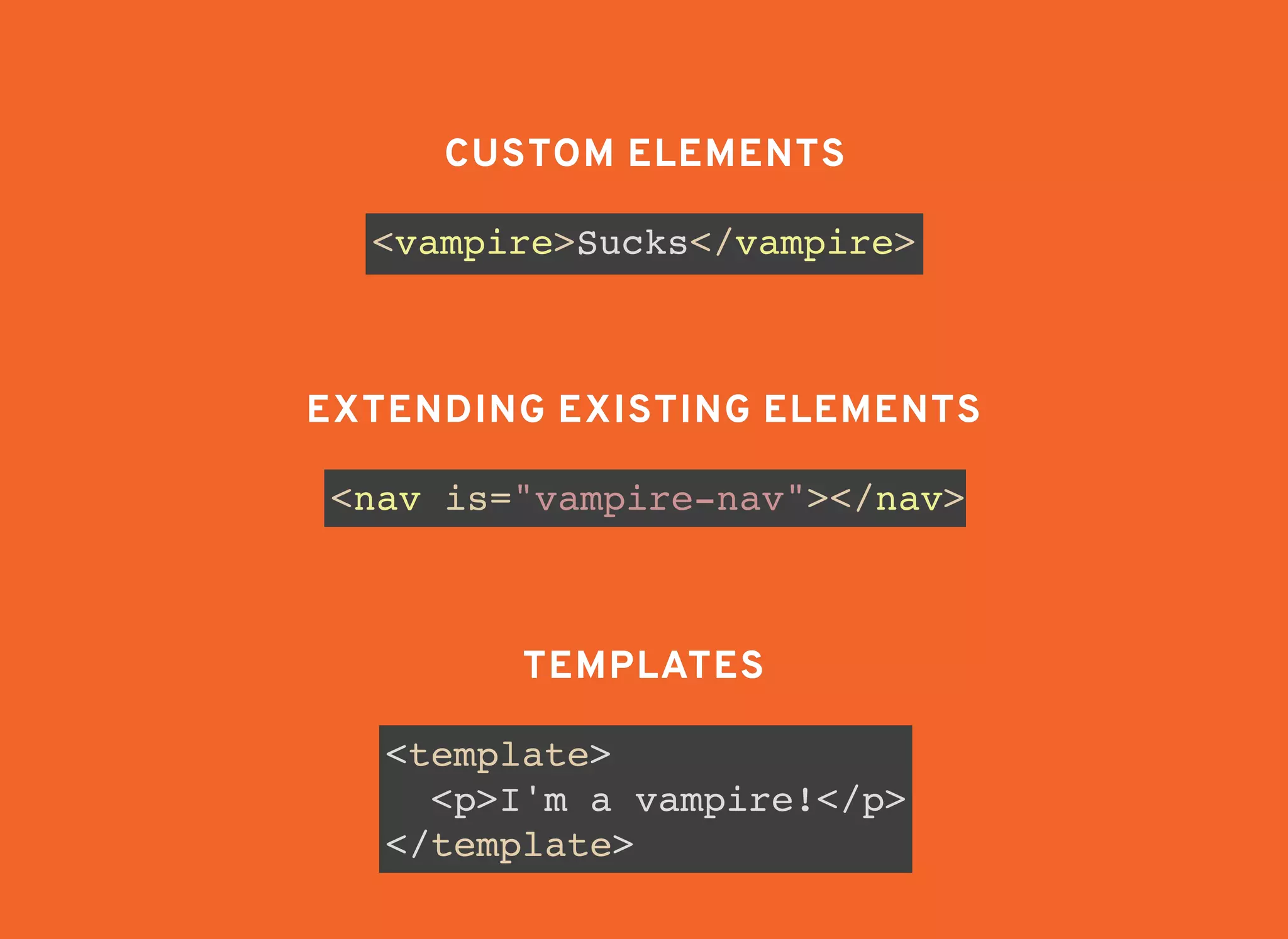 <vampire>Sucks</vampire>
CUSTOM ELEMENTSCUSTOM ELEMENTS
<nav is="vampire-nav"></nav>
EXTENDING EXISTING ELEMENTSEXTENDING EXISTING ELEMENTS
TEMPLATESTEMPLATES
<template>
<p>I'm a vampire!</p>
</template>
 