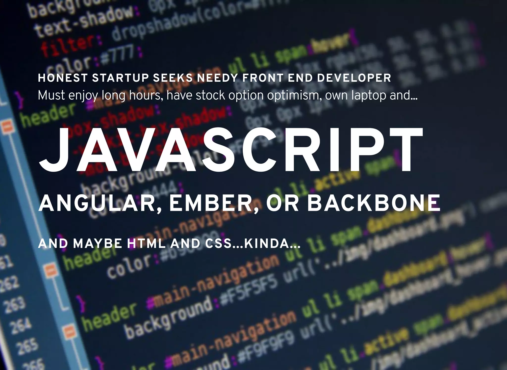 JAVASCRIPTJAVASCRIPT
HONEST STARTUP SEEKS NEEDY FRONT END DEVELOPERHONEST STARTUP SEEKS NEEDY FRONT END DEVELOPER
Must enjoy long hours, have stock option optimism, own laptop and...
AND MAYBE HTML AND CSS...KINDA...AND MAYBE HTML AND CSS...KINDA...
ANGULAR, EMBER, OR BACKBONEANGULAR, EMBER, OR BACKBONE
 