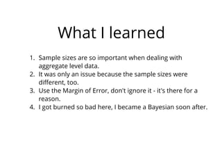 What I learned
1. Sample sizes are so important when dealing with
aggregate level data.
2. It was only an issue because the sample sizes were
diﬀerent, too.
3. Use the Margin of Error, don't ignore it - it's there for a
reason.
4. I got burned so bad here, I became a Bayesian soon after.
 