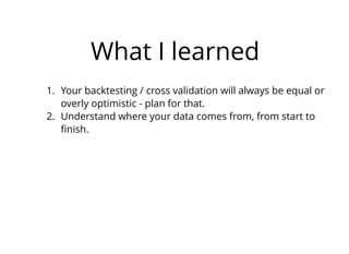 What I learned
1. Your backtesting / cross validation will always be equal or
overly optimistic - plan for that.
2. Understand where your data comes from, from start to
ﬁnish.
 