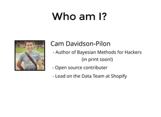 Who am I?Who am I?
Cam Davidson-Pilon
- Lead on the Data Team at Shopify
- Open source contributer
- Author of Bayesian Methods for Hackers
(in print soon!)
 