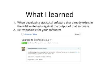 What I learned
1. When developing statistical software that already exists in
the wild, write tests against the output of that software.
2. Be responsible for your software:
 