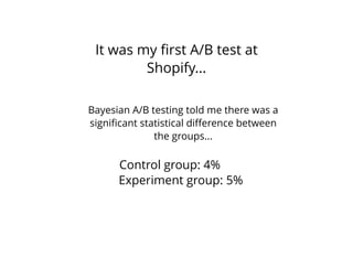 It was my ﬁrst A/B test at
Shopify...
Control group: 4%
Experiment group: 5%
Bayesian A/B testing told me there was a
signiﬁcant statistical diﬀerence between
the groups...
 