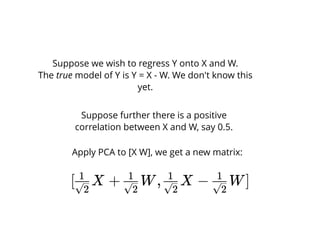Suppose we wish to regress Y onto X and W.
The true model of Y is Y = X - W. We don't know this
yet.
Suppose further there is a positive
correlation between X and W, say 0.5.
Apply PCA to [X W], we get a new matrix:
[ X + W, X − W]√2
1
√2
1
√2
1
√2
1
 