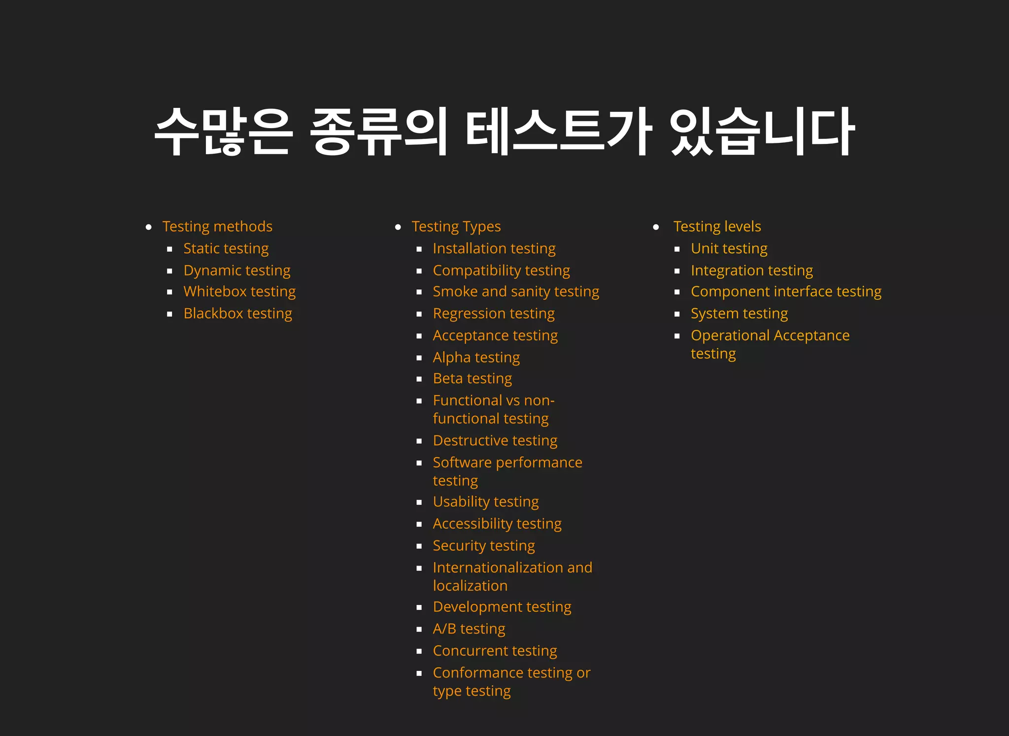 수많은수많은 종류의종류의 테스트가테스트가 있습니다있습니다
Testing Types
Installation testing
Compatibility testing
Smoke and sanity testing
Regression testing
Acceptance testing
Alpha testing
Beta testing
Functional vs non-
functional testing
Destructive testing
Software performance
testing
Usability testing
Accessibility testing
Security testing
Internationalization and
localization
Development testing
A/B testing
Concurrent testing
Conformance testing or
type testing
Testing levels
Unit testing
Integration testing
Component interface testing
System testing
Operational Acceptance
testing
D
Whitebox testing
Blackbox testing
Testing methods
Static testing
ynamic testing
 