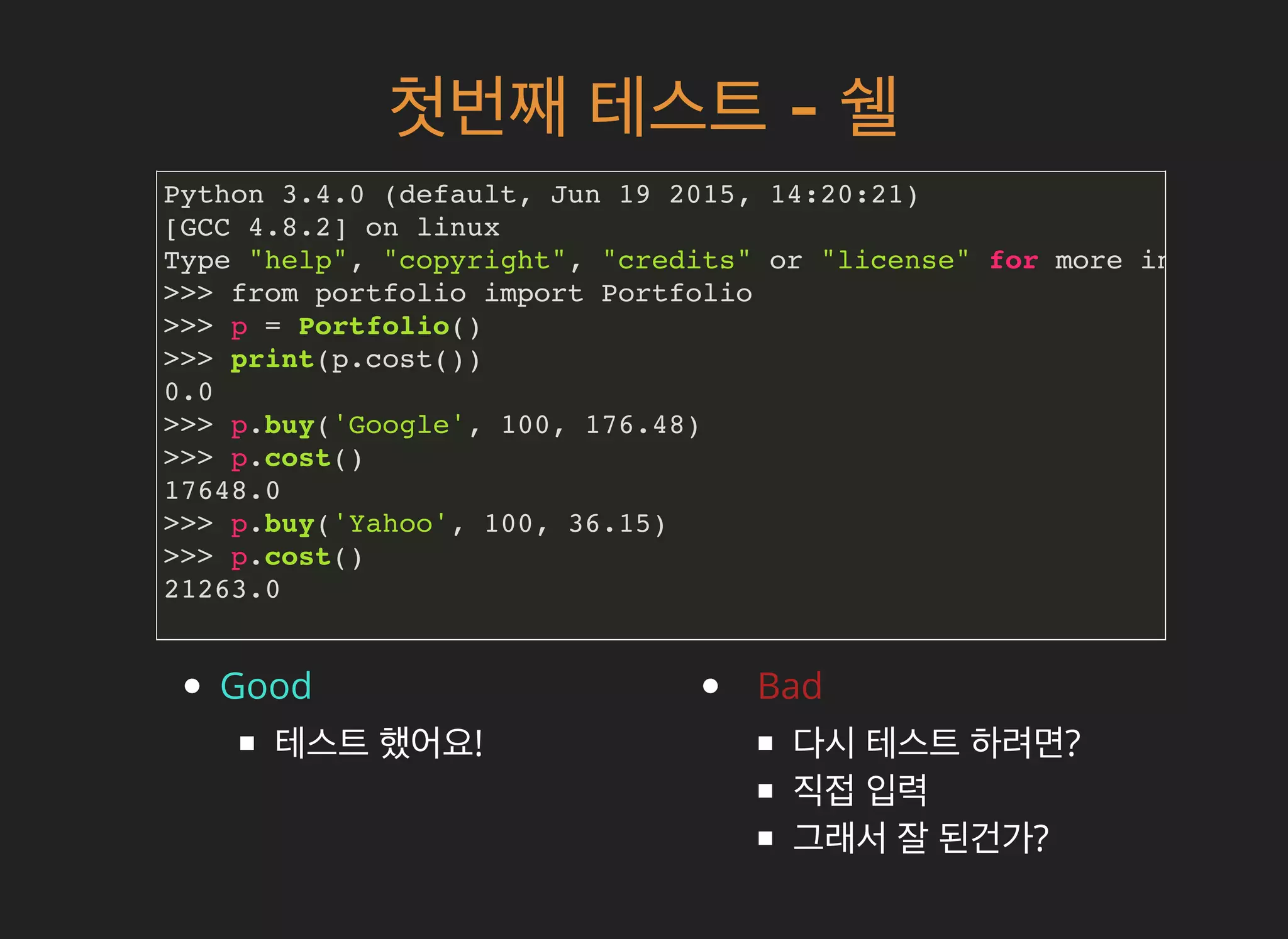 첫번째첫번째 테스트테스트 -- 쉘쉘
Python 3.4.0 (default, Jun 19 2015, 14:20:21)
[GCC 4.8.2] on linux
Type "help", "copyright", "credits" or "license" for more informati
>>> from portfolio import Portfolio
>>> p = Portfolio()
>>> print(p.cost())
0.0
>>> p.buy('Google', 100, 176.48)
>>> p.cost()
17648.0
>>> p.buy('Yahoo', 100, 36.15)
>>> p.cost()
21263.0
Good
테스트 했어요!
Bad
다시 테스트 하려면?
직접 입력
그래서 잘 된건가?
 