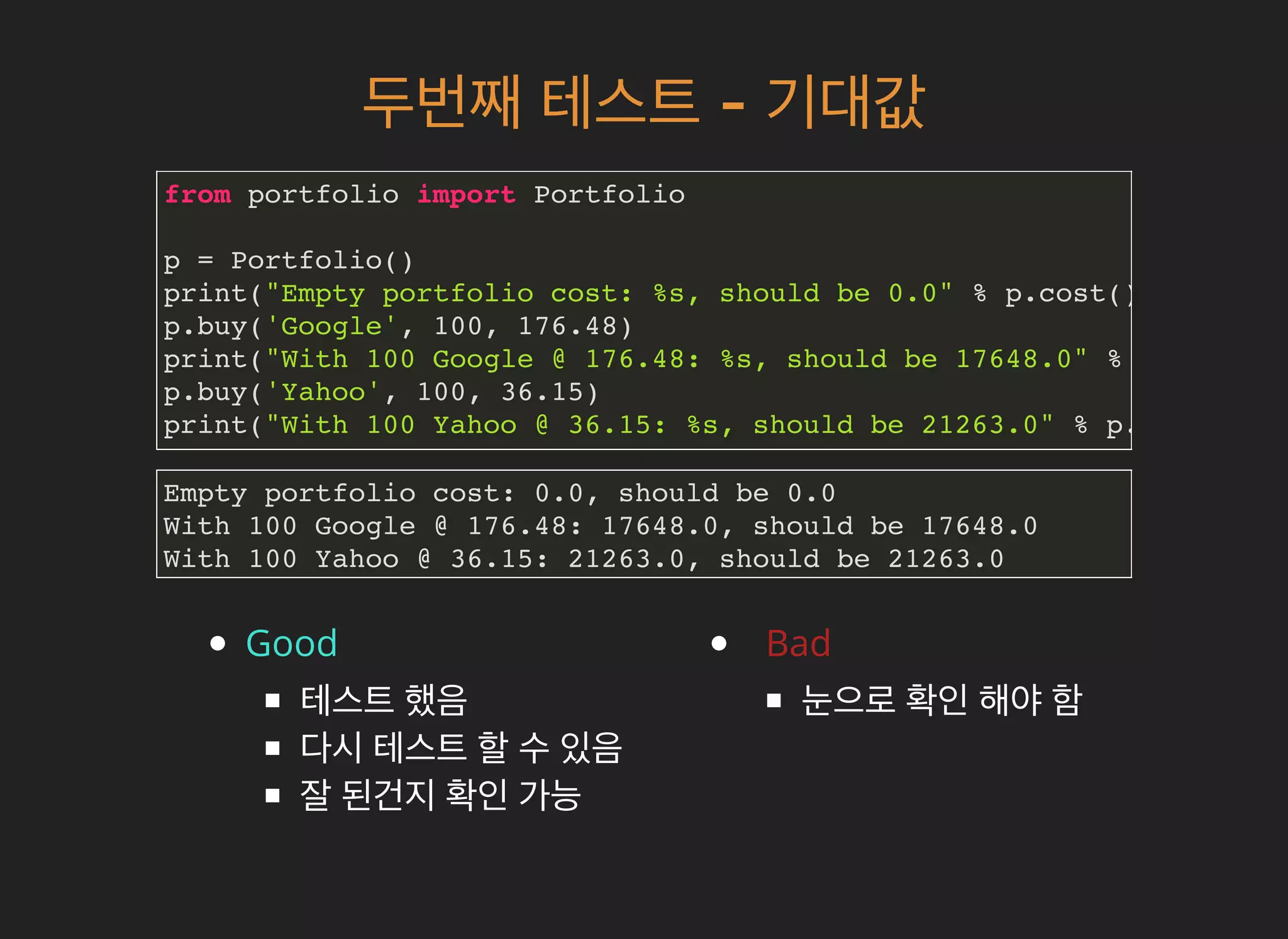 두번째두번째 테스트테스트 -- 기대값기대값
from portfolio import Portfolio
p = Portfolio()
print("Empty portfolio cost: %s, should be 0.0" % p.cost())
p.buy('Google', 100, 176.48)
print("With 100 Google @ 176.48: %s, should be 17648.0" % p.cost())
p.buy('Yahoo', 100, 36.15)
print("With 100 Yahoo @ 36.15: %s, should be 21263.0" % p.cost())
Good
테스트 했음
다시 테스트 할 수 있음
잘 된건지 확인 가능
Bad
눈으로 확인 해야 함
Empty portfolio cost: 0.0, should be 0.0
With 100 Google @ 176.48: 17648.0, should be 17648.0
With 100 Yahoo @ 36.15: 21263.0, should be 21263.0
 