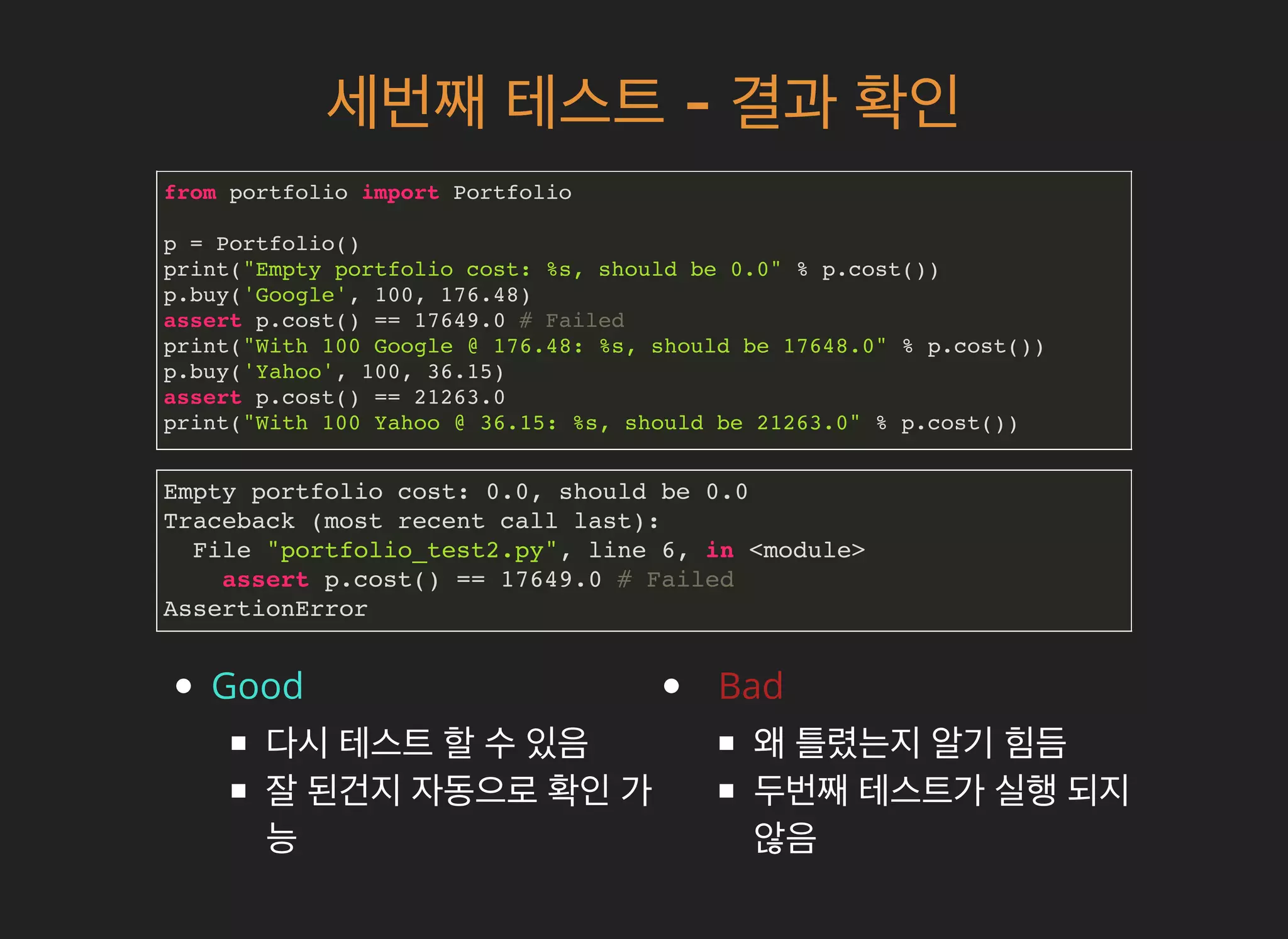 세번째세번째 테스트테스트 -- 결과결과 확인확인
from portfolio import Portfolio
p = Portfolio()
print("Empty portfolio cost: %s, should be 0.0" % p.cost())
p.buy('Google', 100, 176.48)
assert p.cost() == 17649.0 # Failed
print("With 100 Google @ 176.48: %s, should be 17648.0" % p.cost())
p.buy('Yahoo', 100, 36.15)
assert p.cost() == 21263.0
print("With 100 Yahoo @ 36.15: %s, should be 21263.0" % p.cost())
Good
다시 테스트 할 수 있음
잘 된건지 자동으로 확인 가
능
Bad
왜 틀렸는지 알기 힘듬
두번째 테스트가 실행 되지
않음
Empty portfolio cost: 0.0, should be 0.0
Traceback (most recent call last):
File "portfolio_test2.py", line 6, in <module>
assert p.cost() == 17649.0 # Failed
AssertionError
 