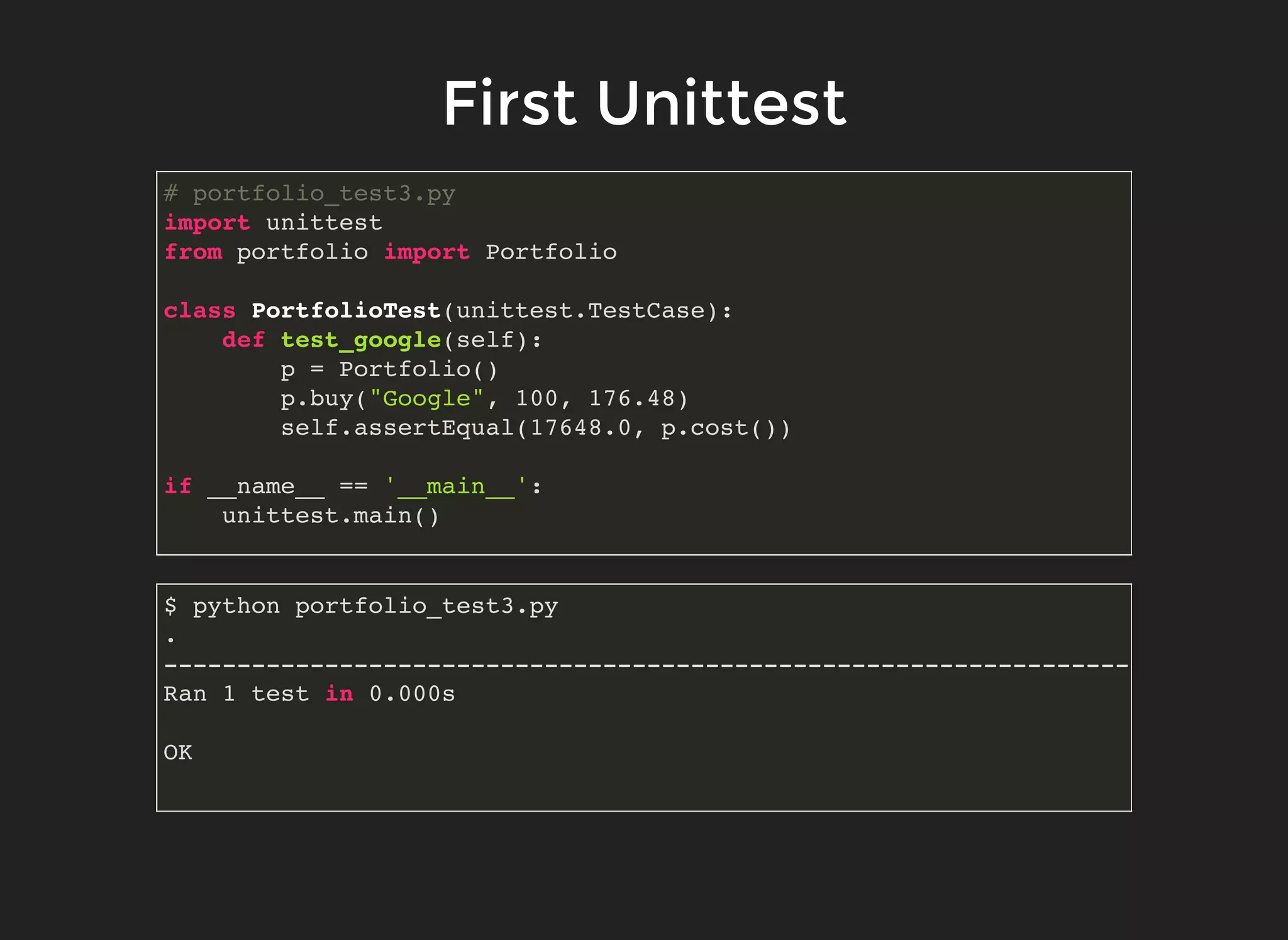 First UnittestFirst Unittest
# portfolio_test3.py
import unittest
from portfolio import Portfolio
class PortfolioTest(unittest.TestCase):
def test_google(self):
p = Portfolio()
p.buy("Google", 100, 176.48)
self.assertEqual(17648.0, p.cost())
if __name__ == '__main__':
unittest.main()
$ python portfolio_test3.py
.
----------------------------------------------------------------------
Ran 1 test in 0.000s
OK
 