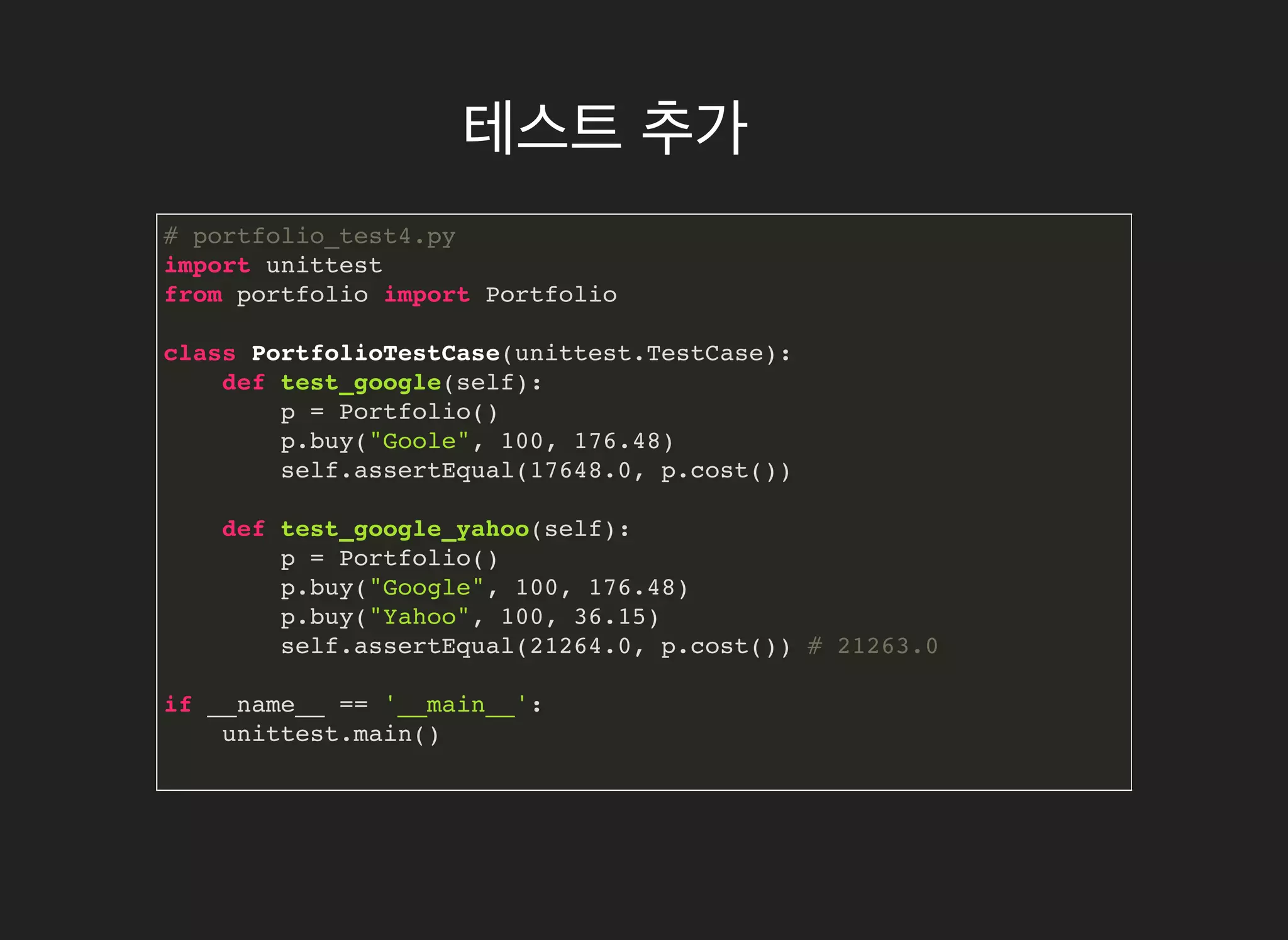 테스트테스트 추가추가
# portfolio_test4.py
import unittest
from portfolio import Portfolio
class PortfolioTestCase(unittest.TestCase):
def test_google(self):
p = Portfolio()
p.buy("Goole", 100, 176.48)
self.assertEqual(17648.0, p.cost())
def test_google_yahoo(self):
p = Portfolio()
p.buy("Google", 100, 176.48)
p.buy("Yahoo", 100, 36.15)
self.assertEqual(21264.0, p.cost()) # 21263.0
if __name__ == '__main__':
unittest.main()
 