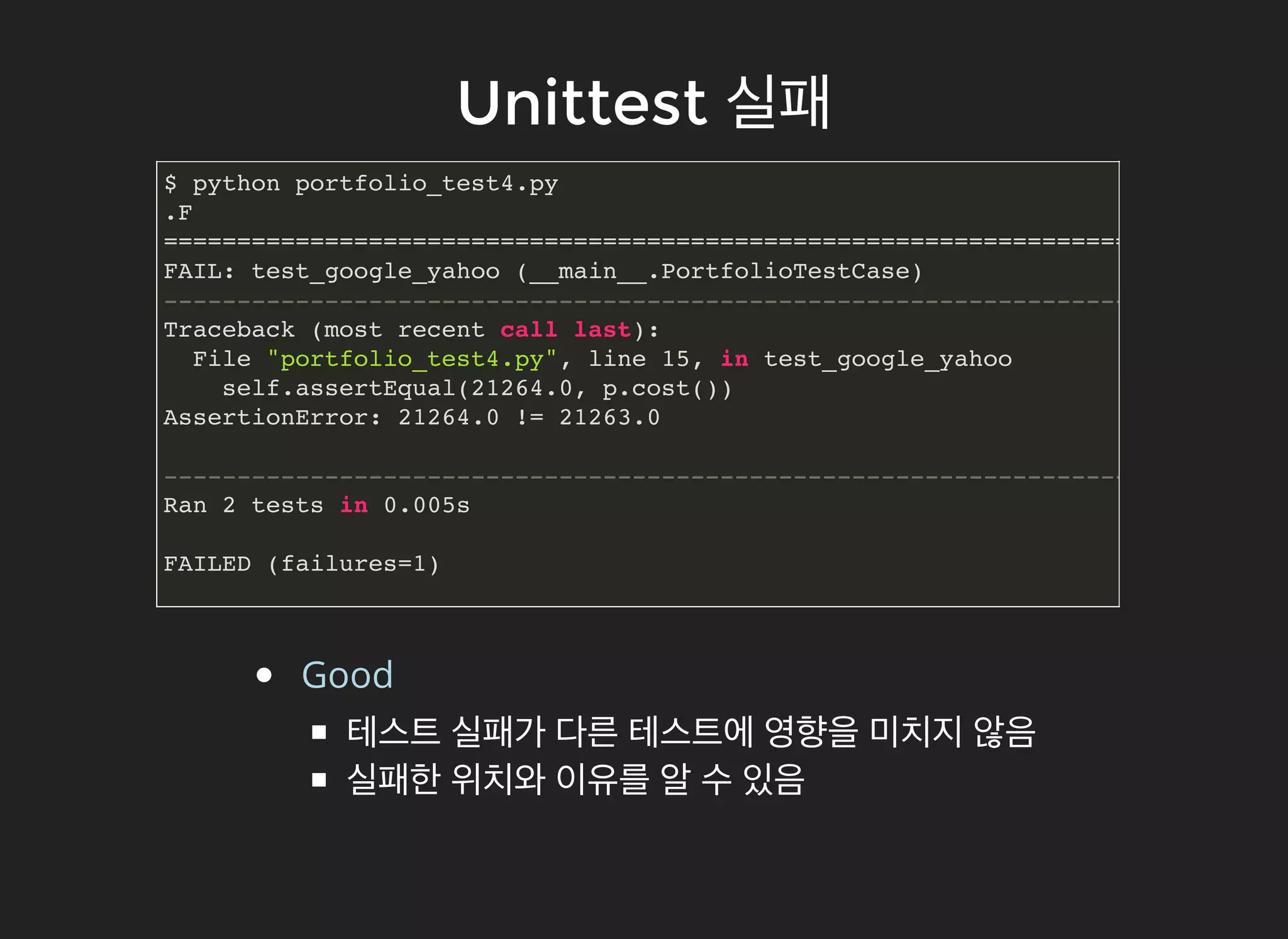 UnittestUnittest 실패실패
$ python portfolio_test4.py
.F
======================================================================
FAIL: test_google_yahoo (__main__.PortfolioTestCase)
----------------------------------------------------------------------
Traceback (most recent call last):
File "portfolio_test4.py", line 15, in test_google_yahoo
self.assertEqual(21264.0, p.cost())
AssertionError: 21264.0 != 21263.0
----------------------------------------------------------------------
Ran 2 tests in 0.005s
FAILED (failures=1)
Good
테스트 실패가 다른 테스트에 영향을 미치지 않음
실패한 위치와 이유를 알 수 있음
 