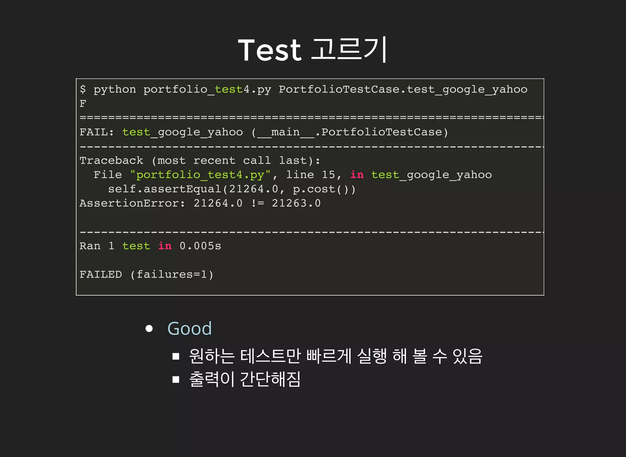 TestTest 고르기고르기
$ python portfolio_test4.py PortfolioTestCase.test_google_yahoo
F
======================================================================
FAIL: test_google_yahoo (__main__.PortfolioTestCase)
----------------------------------------------------------------------
Traceback (most recent call last):
File "portfolio_test4.py", line 15, in test_google_yahoo
self.assertEqual(21264.0, p.cost())
AssertionError: 21264.0 != 21263.0
----------------------------------------------------------------------
Ran 1 test in 0.005s
FAILED (failures=1)
Good
원하는 테스트만 빠르게 실행 해 볼 수 있음
출력이 간단해짐
 