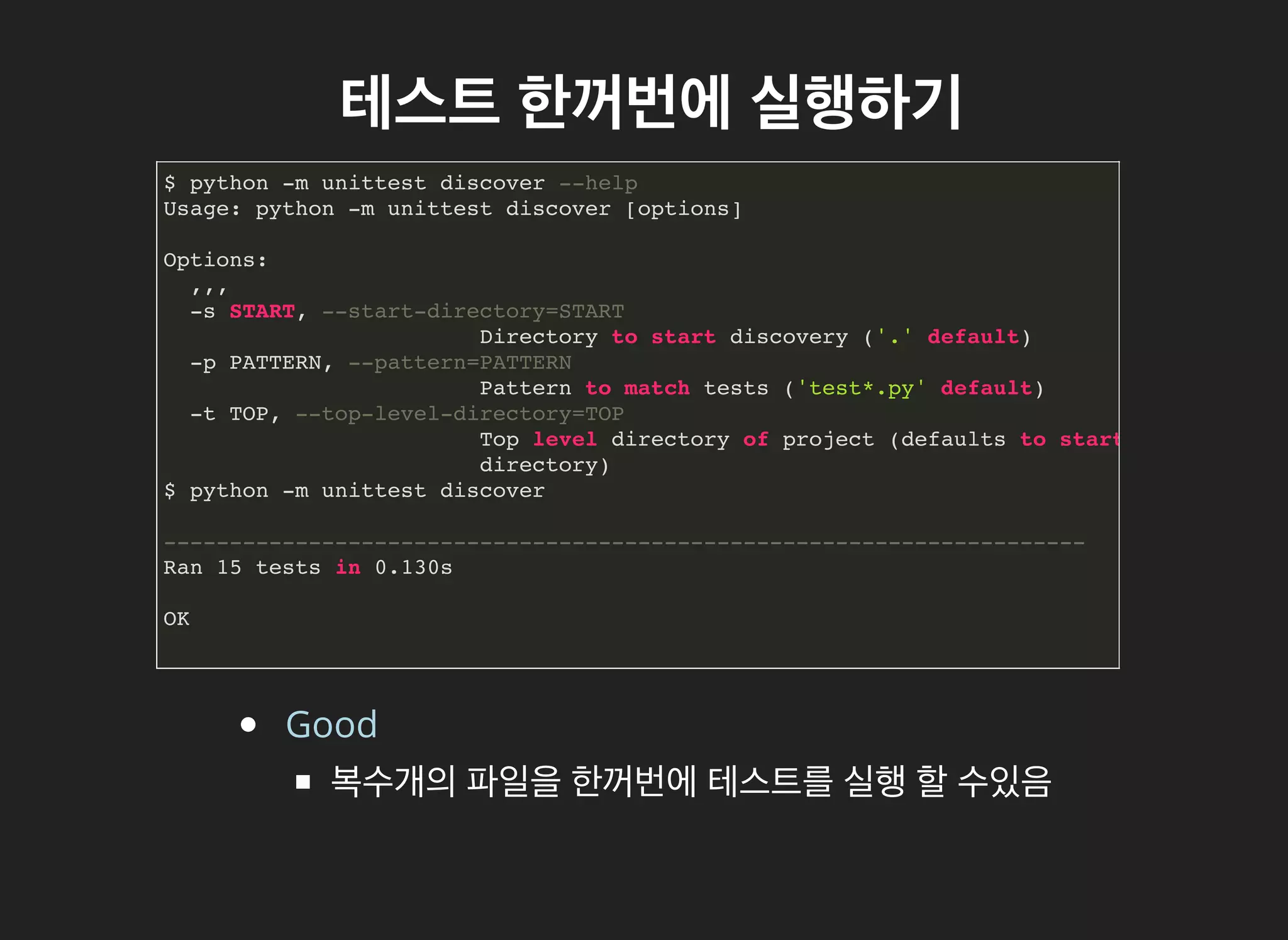 테스트테스트 한꺼번에한꺼번에 실행하기실행하기
$ python -m unittest discover --help
Usage: python -m unittest discover [options]
Options:
,,,
-s START, --start-directory=START
Directory to start discovery ('.' default)
-p PATTERN, --pattern=PATTERN
Pattern to match tests ('test*.py' default)
-t TOP, --top-level-directory=TOP
Top level directory of project (defaults to start
directory)
$ python -m unittest discover
----------------------------------------------------------------------
Ran 15 tests in 0.130s
OK
Good
복수개의 파일을 한꺼번에 테스트를 실행 할 수있음
 