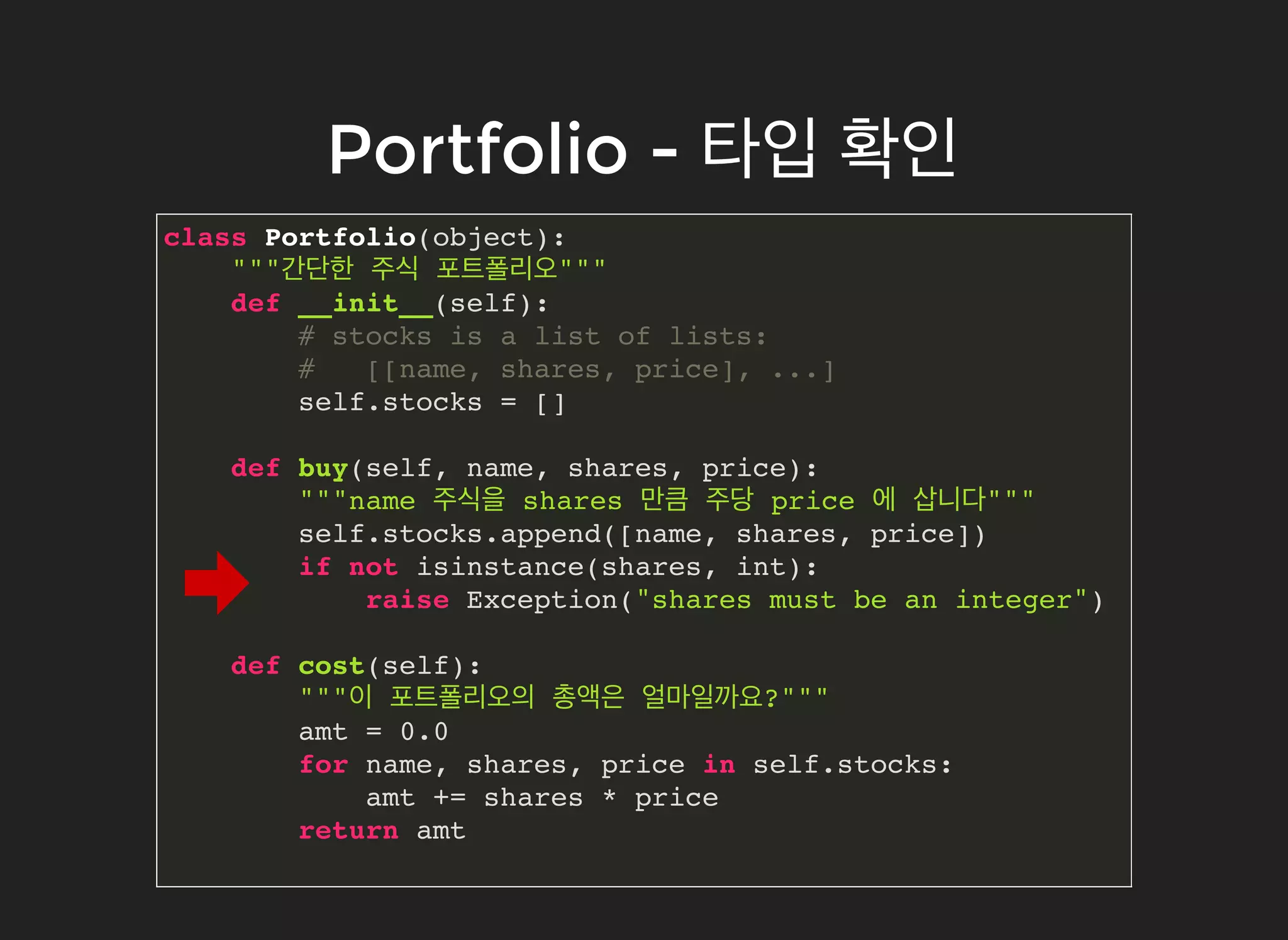 Portfolio -Portfolio - 타입타입 확인확인
class Portfolio(object):
"""간단한 주식 포트폴리오"""
def __init__(self):
# stocks is a list of lists:
# [[name, shares, price], ...]
self.stocks = []
def buy(self, name, shares, price):
"""name 주식을 shares 만큼 주당 price 에 삽니다"""
self.stocks.append([name, shares, price])
if not isinstance(shares, int):
raise Exception("shares must be an integer")
def cost(self):
"""이 포트폴리오의 총액은 얼마일까요?"""
amt = 0.0
for name, shares, price in self.stocks:
amt += shares * price
return amt
 
