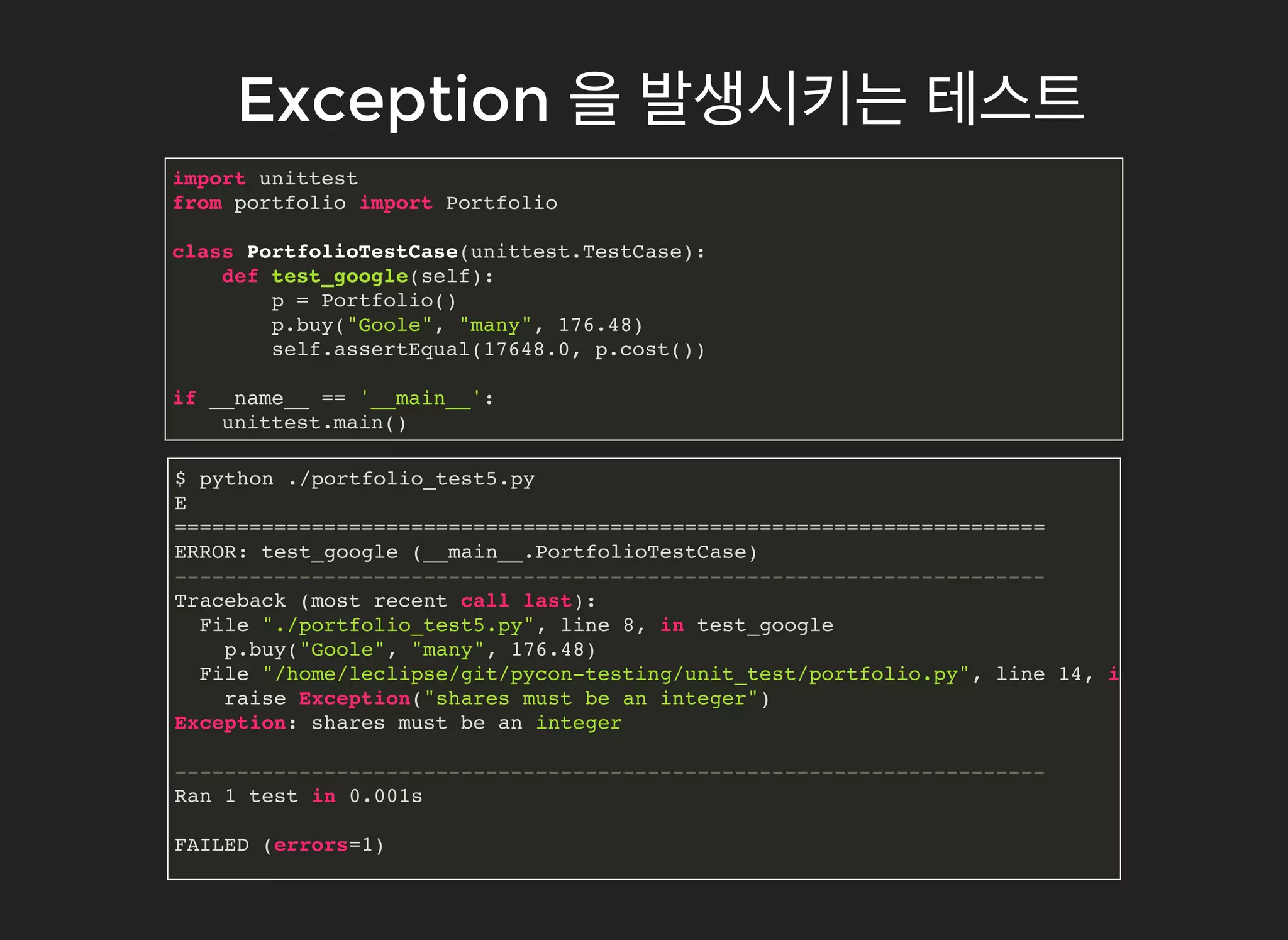 ExceptionException 을을 발생시키는발생시키는 테스트테스트
import unittest
from portfolio import Portfolio
class PortfolioTestCase(unittest.TestCase):
def test_google(self):
p = Portfolio()
p.buy("Goole", "many", 176.48)
self.assertEqual(17648.0, p.cost())
if __name__ == '__main__':
unittest.main()
$ python ./portfolio_test5.py
E
======================================================================
ERROR: test_google (__main__.PortfolioTestCase)
----------------------------------------------------------------------
Traceback (most recent call last):
File "./portfolio_test5.py", line 8, in test_google
p.buy("Goole", "many", 176.48)
File "/home/leclipse/git/pycon-testing/unit_test/portfolio.py", line 14, in buy
raise Exception("shares must be an integer")
Exception: shares must be an integer
----------------------------------------------------------------------
Ran 1 test in 0.001s
FAILED (errors=1)
 
