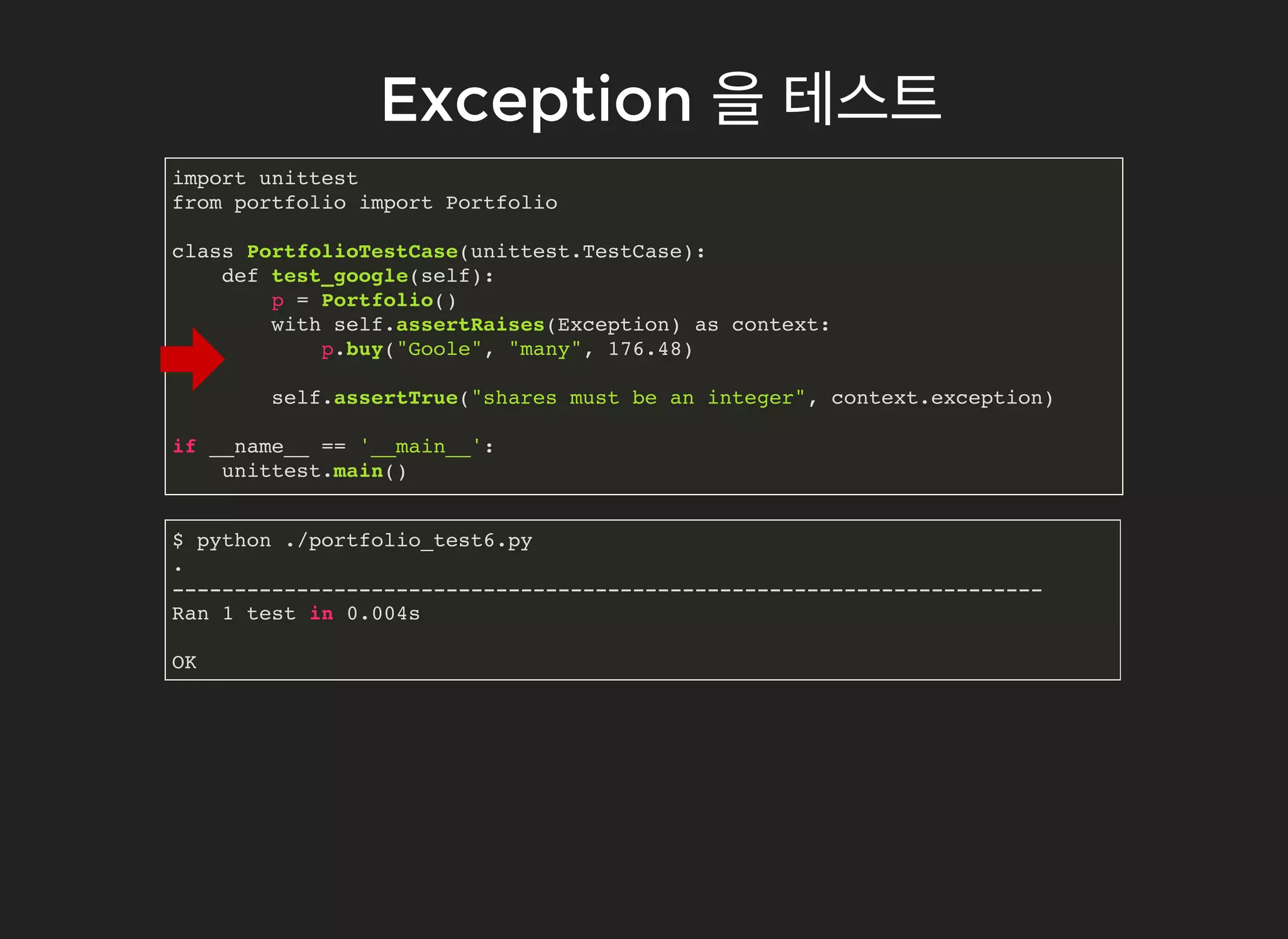 ExceptionException 을을 테스트테스트
import unittest
from portfolio import Portfolio
class PortfolioTestCase(unittest.TestCase):
def test_google(self):
p = Portfolio()
with self.assertRaises(Exception) as context:
p.buy("Goole", "many", 176.48)
self.assertTrue("shares must be an integer", context.exception)
if __name__ == '__main__':
unittest.main()
$ python ./portfolio_test6.py
.
----------------------------------------------------------------------
Ran 1 test in 0.004s
OK
 