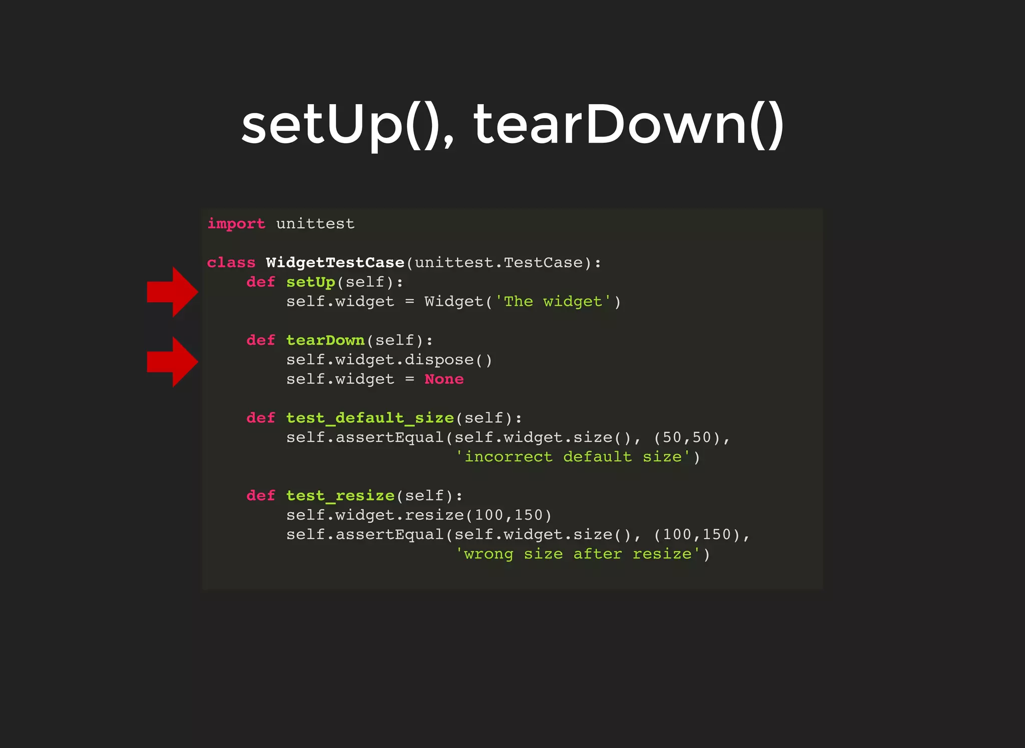 import unittest
class WidgetTestCase(unittest.TestCase):
def setUp(self):
self.widget = Widget('The widget')
def tearDown(self):
self.widget.dispose()
self.widget = None
def test_default_size(self):
self.assertEqual(self.widget.size(), (50,50),
'incorrect default size')
def test_resize(self):
self.widget.resize(100,150)
self.assertEqual(self.widget.size(), (100,150),
'wrong size after resize')
setUp(), tearDown()setUp(), tearDown()
 