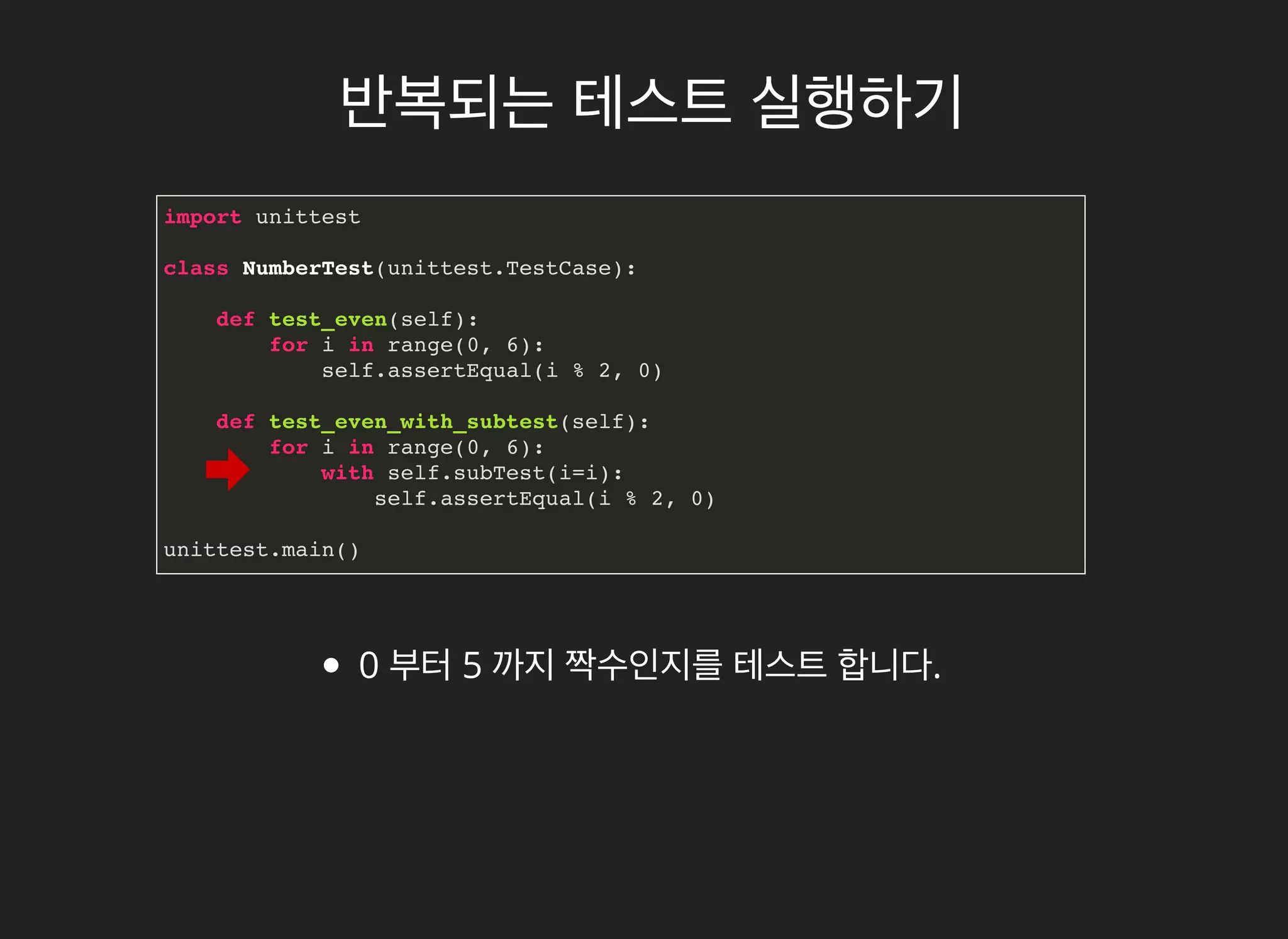 반복되는반복되는 테스트테스트 실행하기실행하기
import unittest
class NumberTest(unittest.TestCase):
def test_even(self):
for i in range(0, 6):
self.assertEqual(i % 2, 0)
def test_even_with_subtest(self):
for i in range(0, 6):
with self.subTest(i=i):
self.assertEqual(i % 2, 0)
unittest.main()
0 부터 5 까지 짝수인지를 테스트 합니다.
 