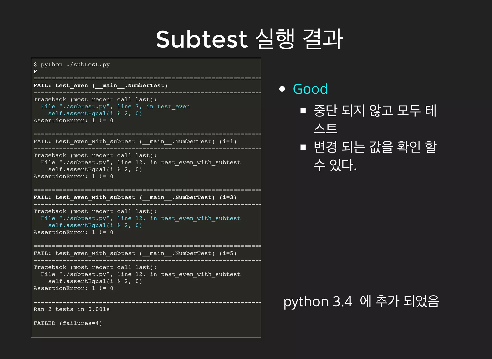 SubtestSubtest 실행실행 결과결과
$ python ./subtest.py
F
======================================================================
FAIL: test_even (__main__.NumberTest)
----------------------------------------------------------------------
Traceback (most recent call last):
File "./subtest.py", line 7, in test_even
self.assertEqual(i % 2, 0)
AssertionError: 1 != 0
======================================================================
FAIL: test_even_with_subtest (__main__.NumberTest) (i=1)
----------------------------------------------------------------------
Traceback (most recent call last):
File "./subtest.py", line 12, in test_even_with_subtest
self.assertEqual(i % 2, 0)
AssertionError: 1 != 0
======================================================================
FAIL: test_even_with_subtest (__main__.NumberTest) (i=3)
----------------------------------------------------------------------
Traceback (most recent call last):
File "./subtest.py", line 12, in test_even_with_subtest
self.assertEqual(i % 2, 0)
AssertionError: 1 != 0
======================================================================
FAIL: test_even_with_subtest (__main__.NumberTest) (i=5)
----------------------------------------------------------------------
Traceback (most recent call last):
File "./subtest.py", line 12, in test_even_with_subtest
self.assertEqual(i % 2, 0)
AssertionError: 1 != 0
----------------------------------------------------------------------
Ran 2 tests in 0.001s
FAILED (failures=4)
Good
중단 되지 않고 모두 테
스트
변경 되는 값을 확인 할
수 있다.
python 3.4 에 추가 되었음
 