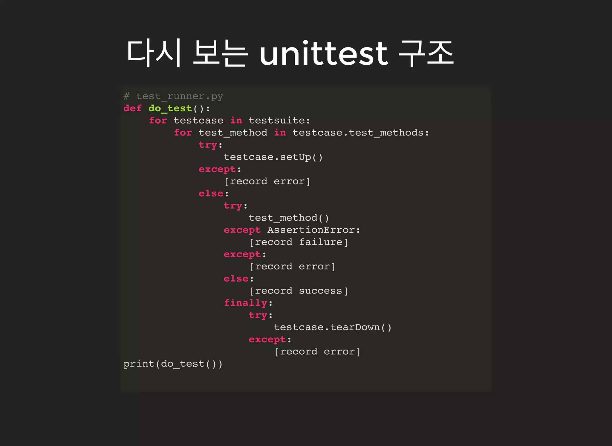 # test_runner.py
def do_test():
for testcase in testsuite:
for test_method in testcase.test_methods:
try:
testcase.setUp()
except:
[record error]
else:
try:
test_method()
except AssertionError:
[record failure]
except:
[record error]
else:
[record success]
finally:
try:
testcase.tearDown()
except:
[record error]
print(do_test())
다시다시 보는보는 unittestunittest 구조구조
 