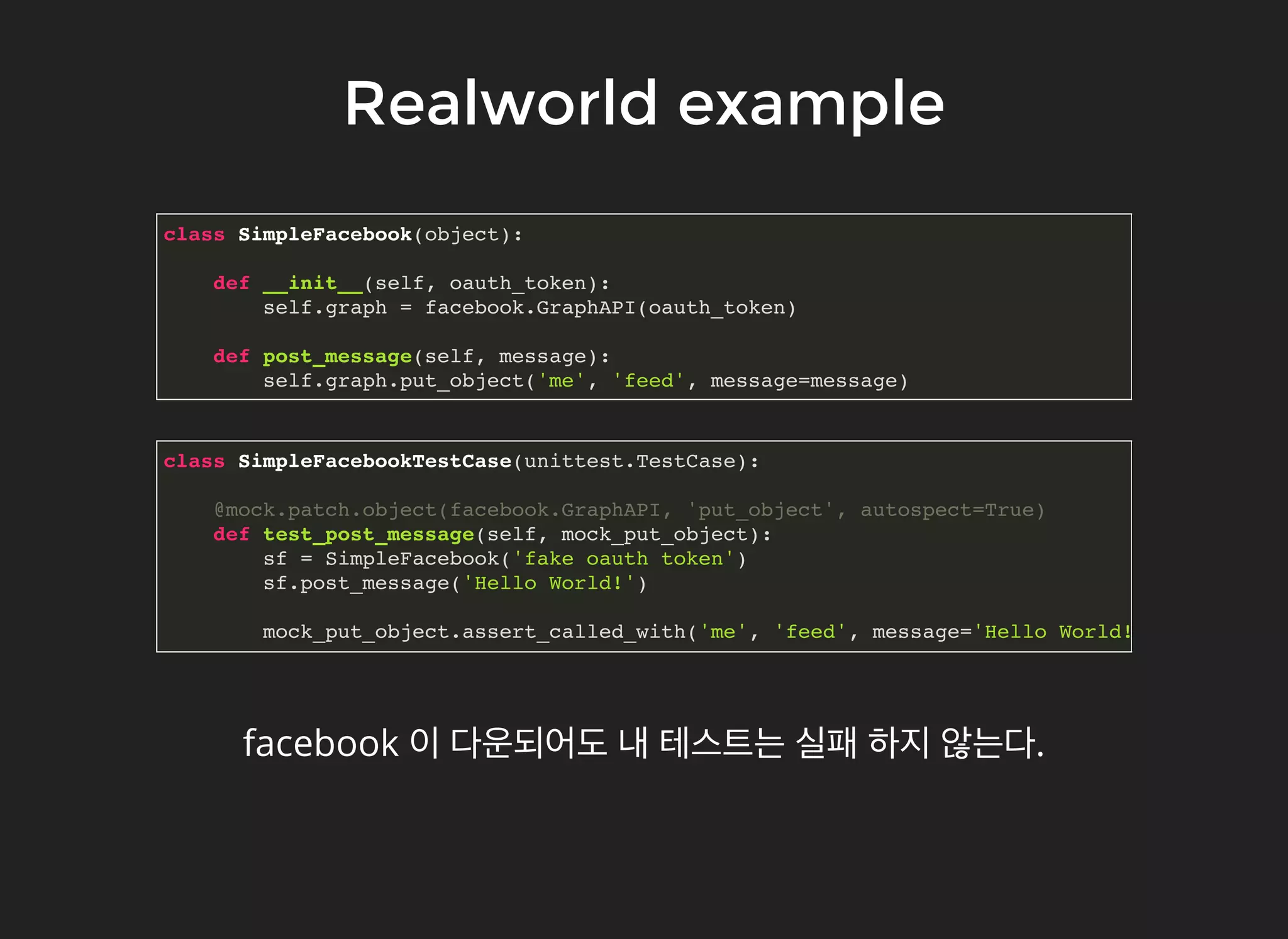 Realworld exampleRealworld example
class SimpleFacebook(object):
def __init__(self, oauth_token):
self.graph = facebook.GraphAPI(oauth_token)
def post_message(self, message):
self.graph.put_object('me', 'feed', message=message)
class SimpleFacebookTestCase(unittest.TestCase):
@mock.patch.object(facebook.GraphAPI, 'put_object', autospect=True)
def test_post_message(self, mock_put_object):
sf = SimpleFacebook('fake oauth token')
sf.post_message('Hello World!')
mock_put_object.assert_called_with('me', 'feed', message='Hello World!')
facebook 이 다운되어도 내 테스트는 실패 하지 않는다.
 