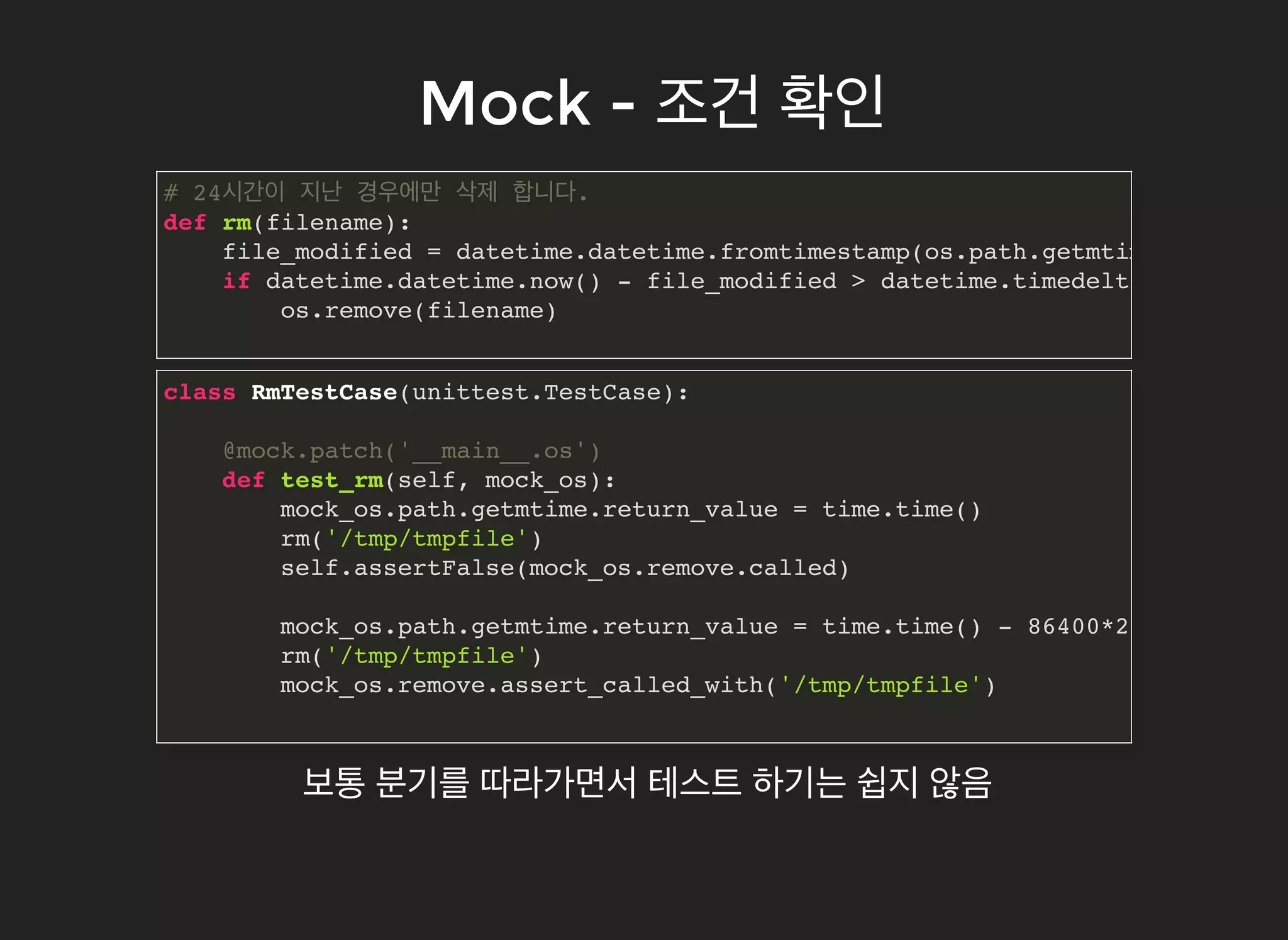Mock -Mock - 조건조건 확인확인
# 24시간이 지난 경우에만 삭제 합니다.
def rm(filename):
file_modified = datetime.datetime.fromtimestamp(os.path.getmtime(filename
if datetime.datetime.now() - file_modified > datetime.timedelta(hours=24)
os.remove(filename)
class RmTestCase(unittest.TestCase):
@mock.patch('__main__.os')
def test_rm(self, mock_os):
mock_os.path.getmtime.return_value = time.time()
rm('/tmp/tmpfile')
self.assertFalse(mock_os.remove.called)
mock_os.path.getmtime.return_value = time.time() - 86400*2
rm('/tmp/tmpfile')
mock_os.remove.assert_called_with('/tmp/tmpfile')
보통 분기를 따라가면서 테스트 하기는 쉽지 않음
 