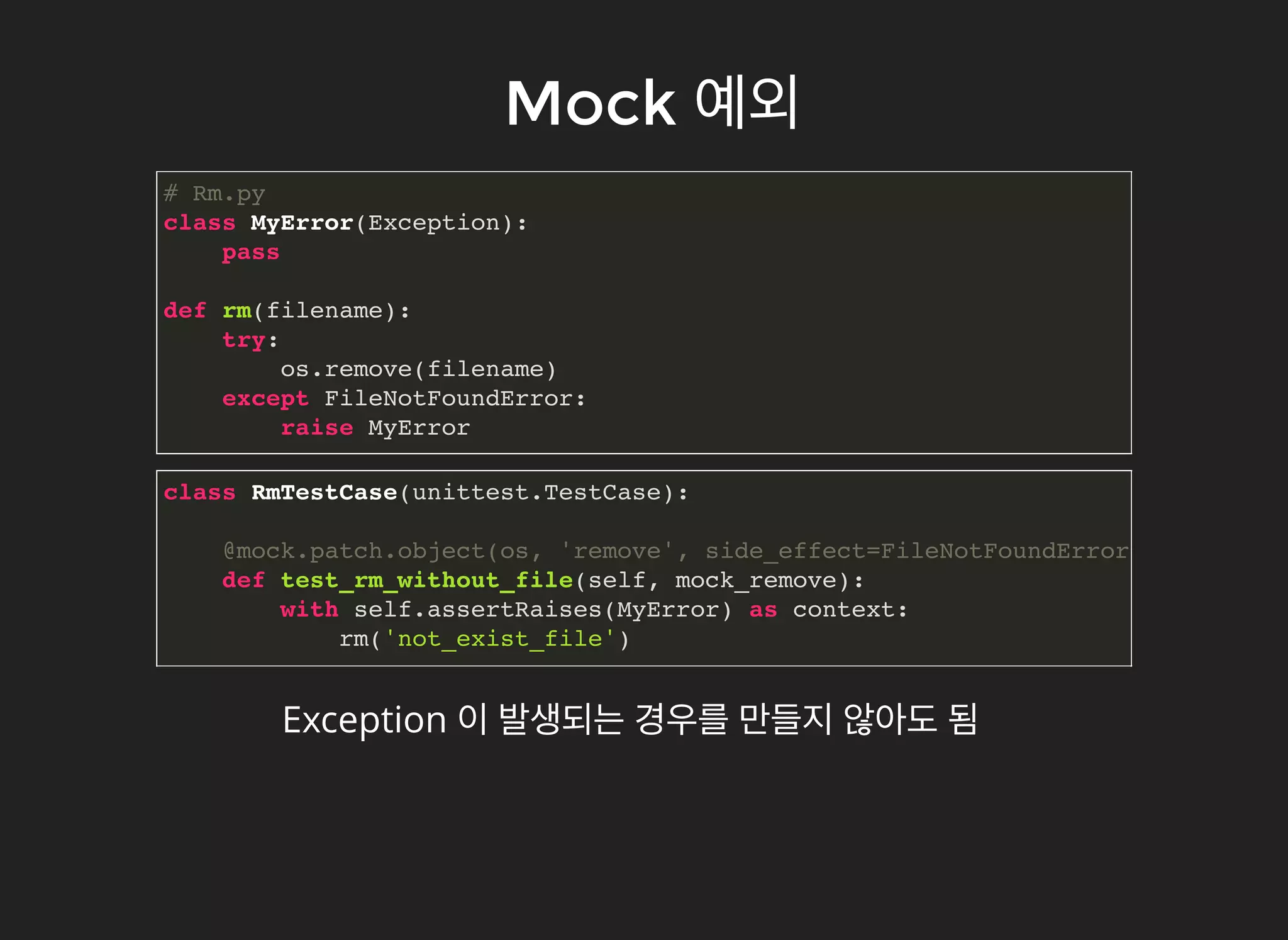 MockMock 예외예외
# Rm.py
class MyError(Exception):
pass
def rm(filename):
try:
os.remove(filename)
except FileNotFoundError:
raise MyError
class RmTestCase(unittest.TestCase):
@mock.patch.object(os, 'remove', side_effect=FileNotFoundError)
def test_rm_without_file(self, mock_remove):
with self.assertRaises(MyError) as context:
rm('not_exist_file')
Exception 이 발생되는 경우를 만들지 않아도 됨
 
