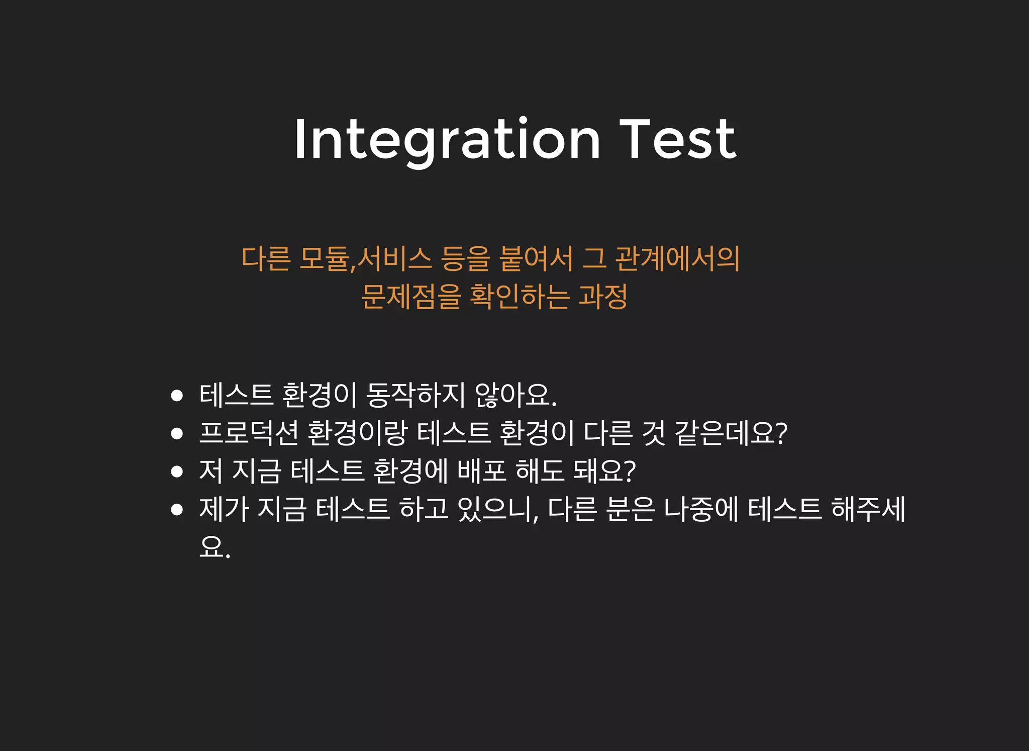 Integration TestIntegration Test
테스트 환경이 동작하지 않아요.
프로덕션 환경이랑 테스트 환경이 다른 것 같은데요?
저 지금 테스트 환경에 배포 해도 돼요?
제가 지금 테스트 하고 있으니, 다른 분은 나중에 테스트 해주세
요.
다른 모듈,서비스 등을 붙여서 그 관계에서의
문제점을 확인하는 과정
 