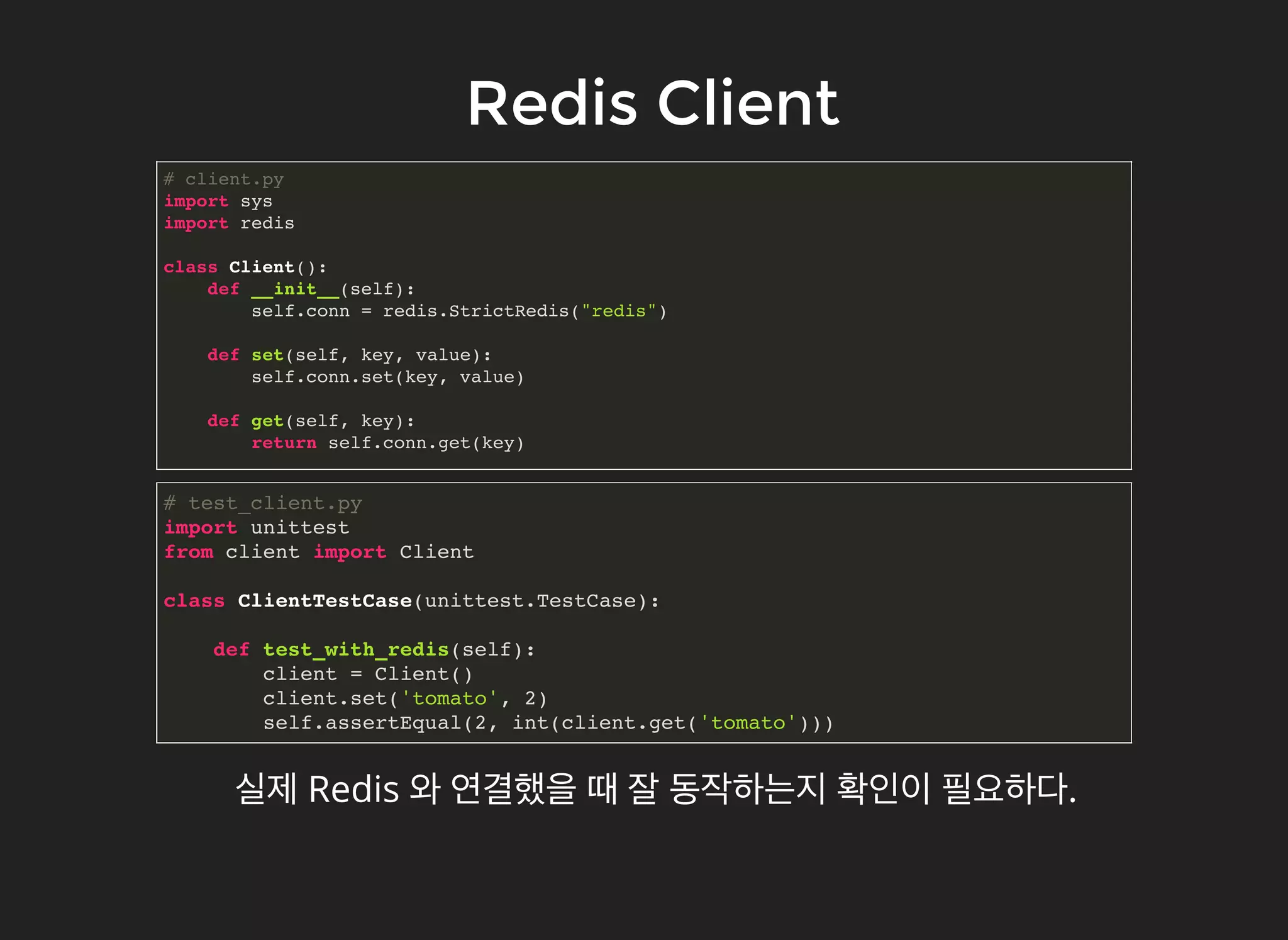 Redis ClientRedis Client
# client.py
import sys
import redis
class Client():
def __init__(self):
self.conn = redis.StrictRedis("redis")
def set(self, key, value):
self.conn.set(key, value)
def get(self, key):
return self.conn.get(key)
실제 Redis 와 연결했을 때 잘 동작하는지 확인이 필요하다.
# test_client.py
import unittest
from client import Client
class ClientTestCase(unittest.TestCase):
def test_with_redis(self):
client = Client()
client.set('tomato', 2)
self.assertEqual(2, int(client.get('tomato')))
 